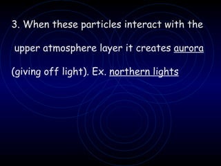 3. When these particles interact with the upper atmosphere layer it creates  aurora   (giving off light). Ex.  northern lights 