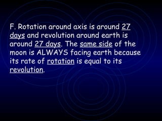 F. Rotation around axis is around  27   days  and revolution around earth is around  27 days . The  same side  of the moon is ALWAYS facing earth because its rate of  rotation  is equal to its  revolution . 