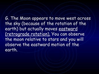 G. The Moon appears to move west across the sky (because of the rotation of the earth) but actually moves  eastward   (retrograde rotation).  You can observe the moon relative to stars and you will observe the eastward motion of the earth. 