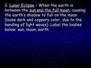 2.  Lunar Eclipse  – When the earth is between the  sun and the full moon , causing the earth’s shadow to fall on the moon (looks dark and coppery color, due to the bending of light waves). Label the bodies below: sun, moon, earth 