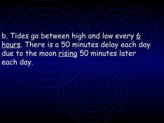 b. Tides go between high and low every  6 hours . There is a 50 minutes delay each day due to the moon  rising  50 minutes later each day. 