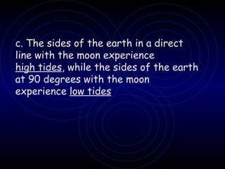 c. The sides of the earth in a direct  line with the moon experience high tides , while the sides of the earth at 90 degrees with the moon experience  low tides 
