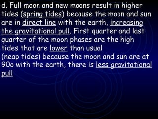 d. Full moon and new moons result in higher tides ( spring tides ) because the moon and sun are in  direct line  with the earth,  increasing   the gravitational pull . First quarter and last quarter of the moon phases are the high tides that are  lower  than usual (neap tides) because the moon and sun are at 90o with the earth, there is  less gravitational pull 