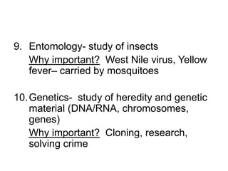 9. Entomology- study of insects
Why important? West Nile virus, Yellow
fever– carried by mosquitoes
10.Genetics- study of heredity and genetic
material (DNA/RNA, chromosomes,
genes)
Why important? Cloning, research,
solving crime
 