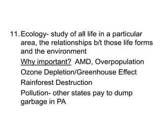 11.Ecology- study of all life in a particular
area, the relationships b/t those life forms
and the environment
Why important? AMD, Overpopulation
Ozone Depletion/Greenhouse Effect
Rainforest Destruction
Pollution- other states pay to dump
garbage in PA
 