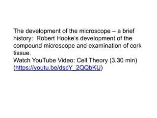 The development of the microscope – a brief
history: Robert Hooke’s development of the
compound microscope and examination of cork
tissue.
Watch YouTube Video: Cell Theory (3.30 min)
(https://youtu.be/dscY_2QQbKU)
 