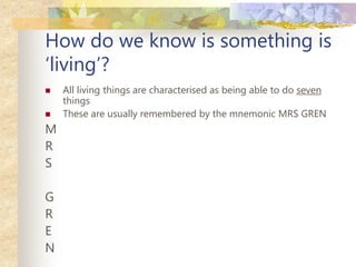 How do we know is something is
‘living’?
 All living things are characterised as being able to do seven
things
 These are usually remembered by the mnemonic MRS GREN
M
R
S
G
R
E
N
 