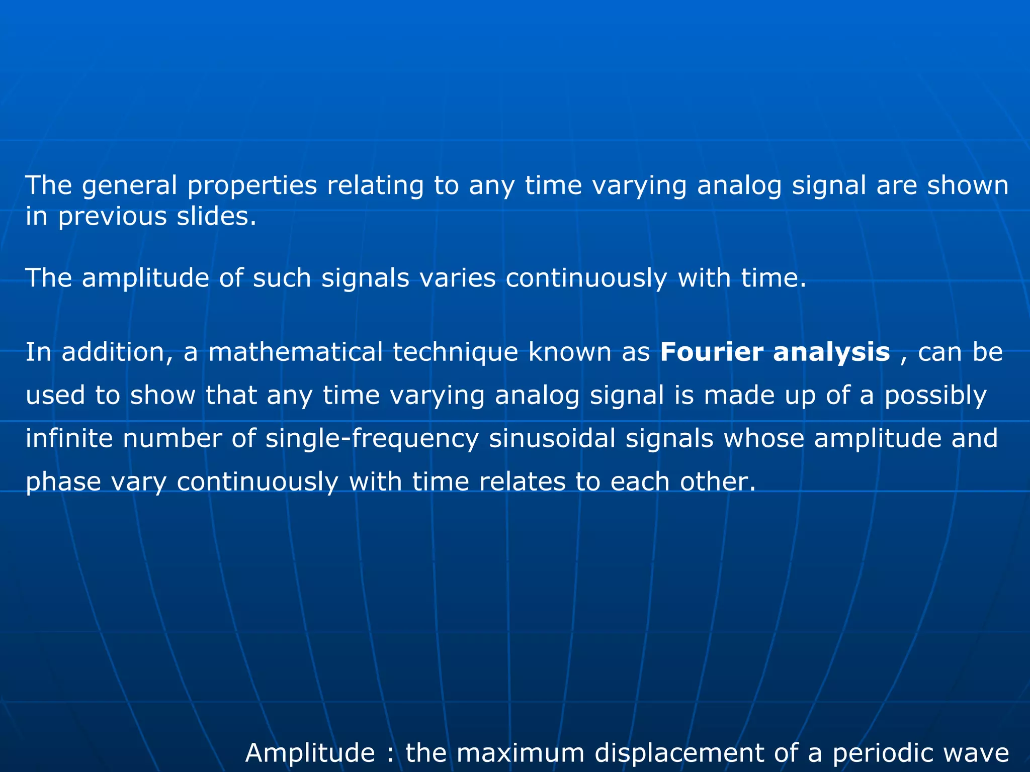 The general properties relating to any time varying analog signal are shown  in previous slides. The amplitude of such signals varies continuously with time.  In addition, a mathematical technique known as  Fourier analysis  , can be  used to show that any time varying analog signal is made up of a possibly  infinite number of single-frequency sinusoidal signals whose amplitude and  phase vary continuously with time relates to each other.  Amplitude : the maximum displacement of a periodic wave  