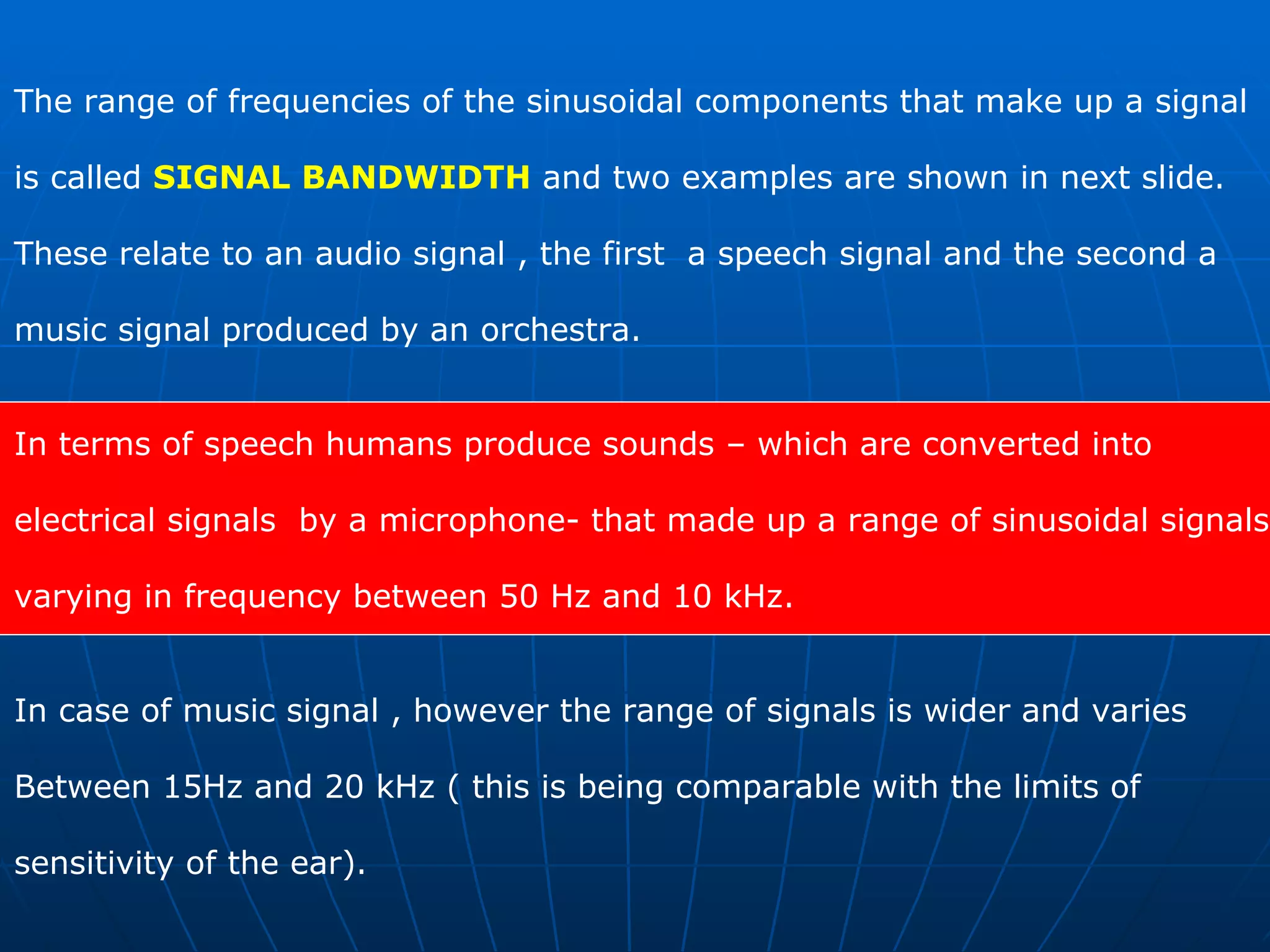 The range of frequencies of the sinusoidal components that make up a signal  is called  SIGNAL BANDWIDTH  and two examples are shown in next slide.  These relate to an audio signal , the first  a speech signal and the second a  music signal produced by an orchestra.  In terms of speech humans produce sounds – which are converted into  electrical signals  by a microphone- that made up a range of sinusoidal signals  varying in frequency between 50 Hz and 10 kHz.  In case of music signal , however the range of signals is wider and varies  Between 15Hz and 20 kHz ( this is being comparable with the limits of  sensitivity of the ear). 