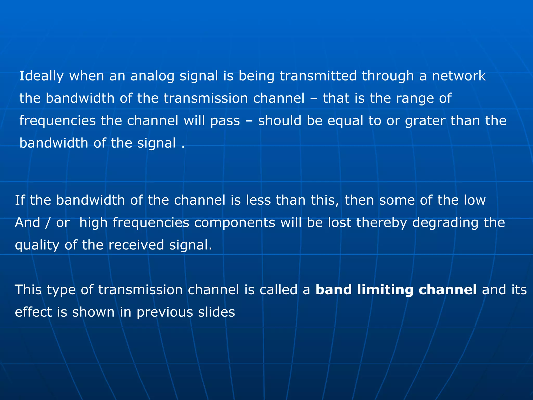 Ideally when an analog signal is being transmitted through a network  the bandwidth of the transmission channel – that is the range of  frequencies the channel will pass – should be equal to or grater than the  bandwidth of the signal .  If the bandwidth of the channel is less than this, then some of the low  And / or  high frequencies components will be lost thereby degrading the  quality of the received signal. This type of transmission channel is called a  band limiting channel  and its  effect is shown in previous slides 