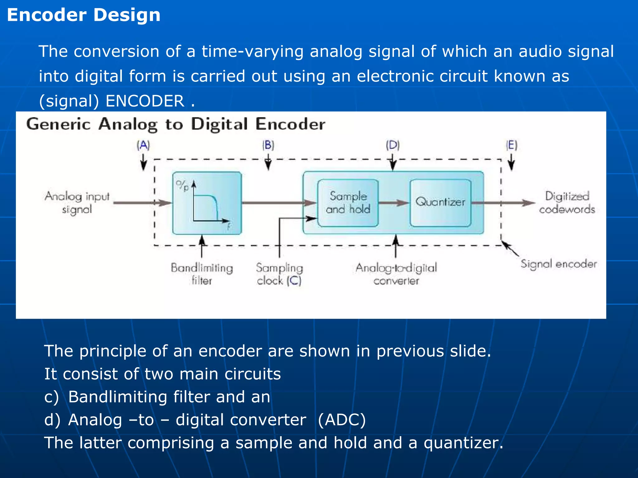 Encoder Design  The conversion of a time-varying analog signal of which an audio signal  into digital form is carried out using an electronic circuit known as  (signal) ENCODER . The principle of an encoder are shown in previous slide.  It consist of two main circuits  Bandlimiting filter and an Analog –to – digital converter  (ADC) The latter comprising a sample and hold and a quantizer. 