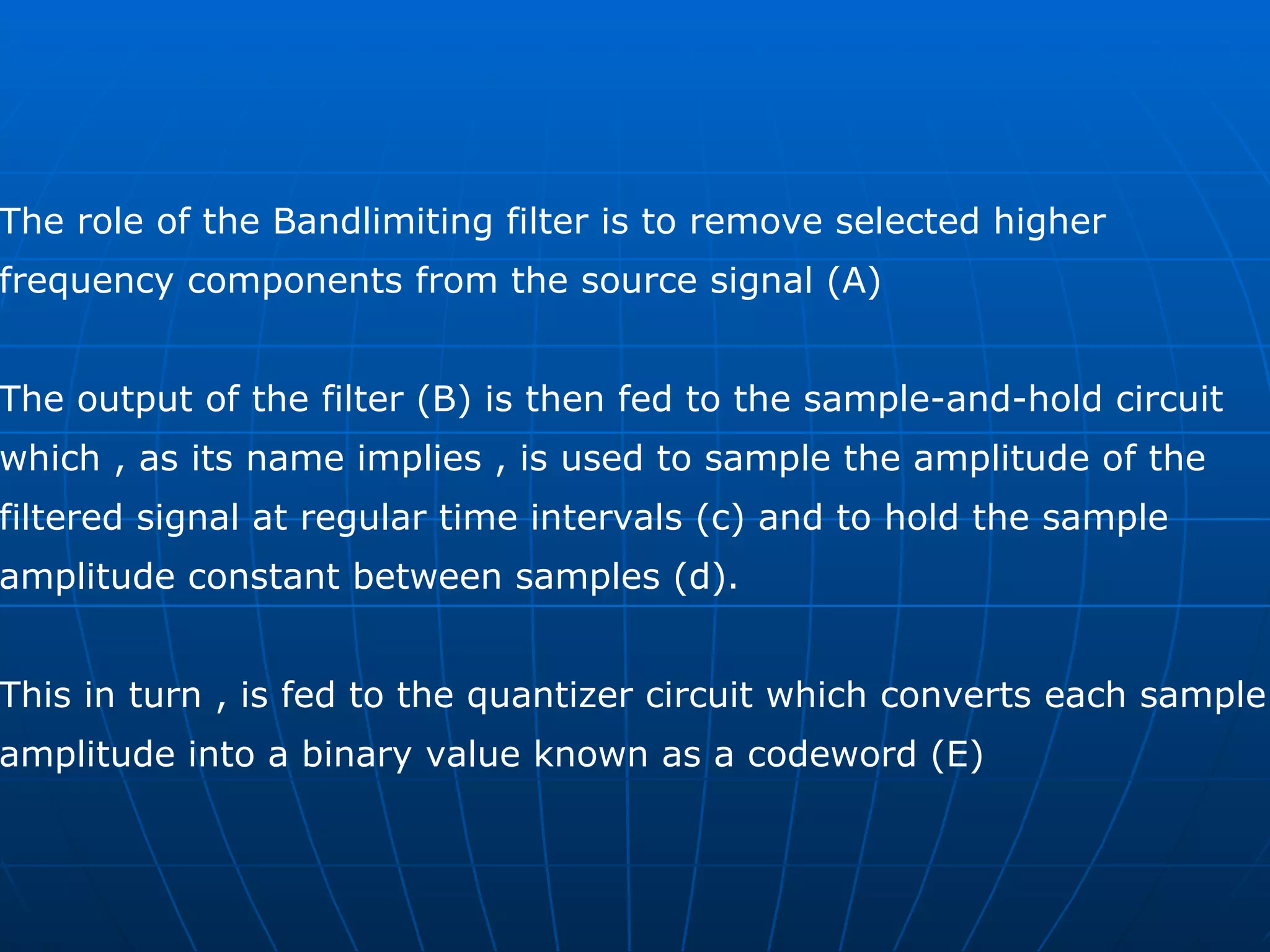 The role of the Bandlimiting filter is to remove selected higher  frequency components from the source signal (A)  The output of the filter (B) is then fed to the sample-and-hold circuit  which , as its name implies , is used to sample the amplitude of the  filtered signal at regular time intervals (c) and to hold the sample  amplitude constant between samples (d).  This in turn , is fed to the quantizer circuit which converts each sample  amplitude into a binary value known as a codeword (E) 