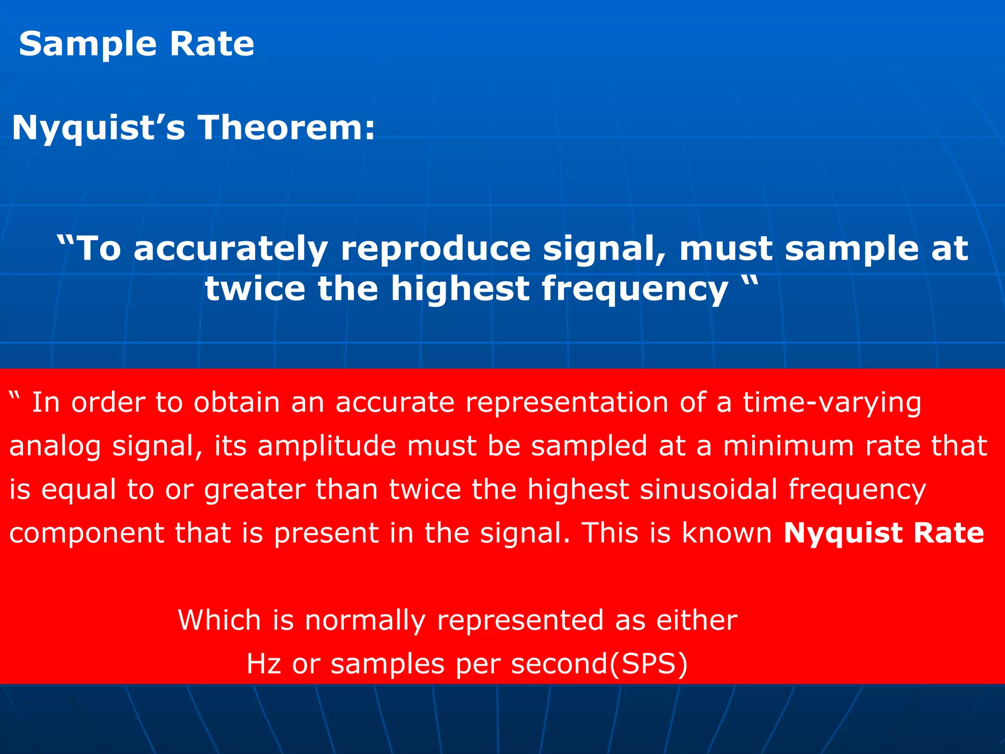 Nyquist’s Theorem: “ To accurately reproduce signal, must sample at  twice the highest frequency “ Sample Rate “  In order to obtain an accurate representation of a time-varying  analog signal, its amplitude must be sampled at a minimum rate that  is equal to or greater than twice the highest sinusoidal frequency  component that is present in the signal. This is known  Nyquist Rate   Which is normally represented as either Hz or samples per second(SPS)  