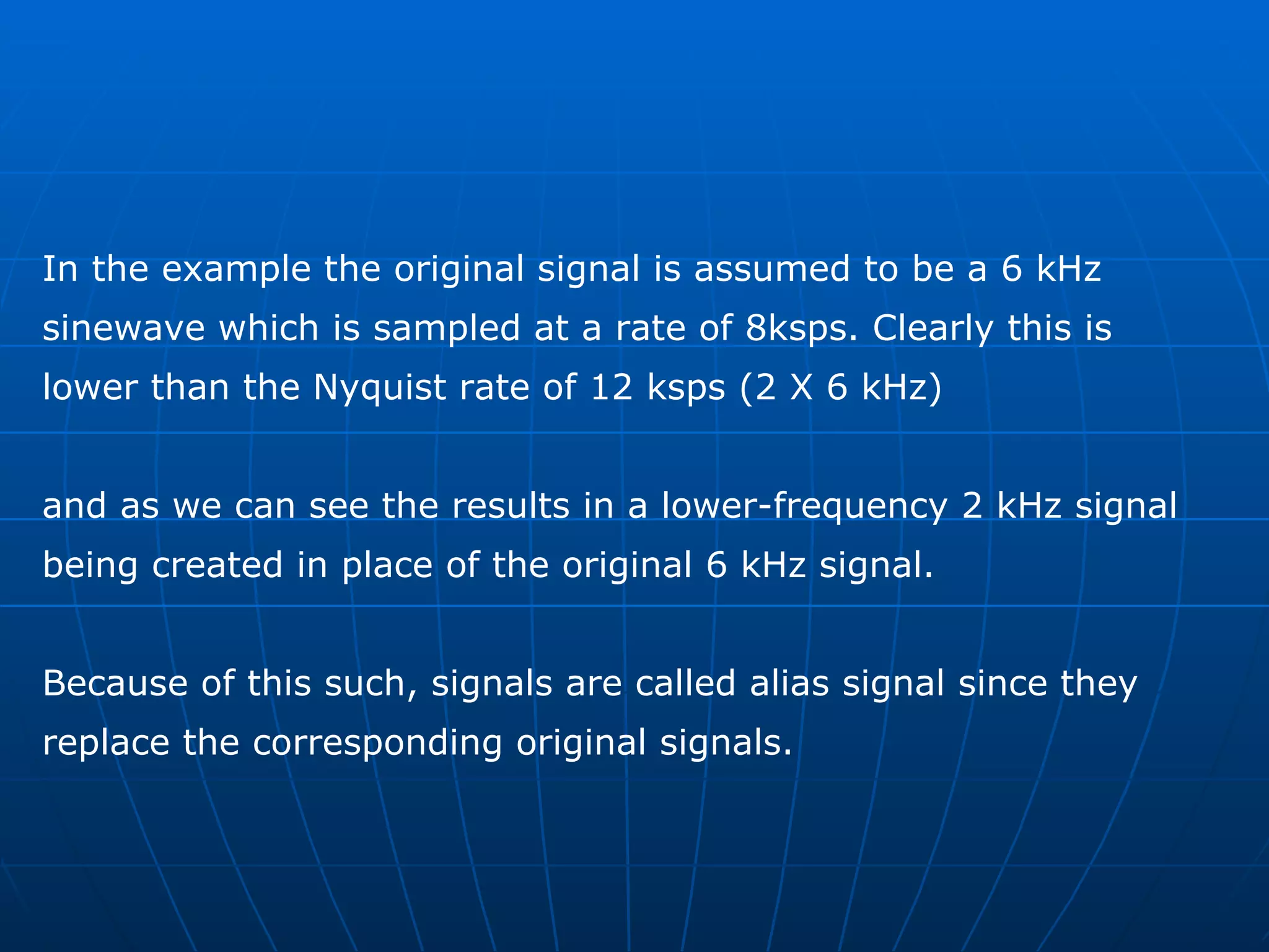 In the example the original signal is assumed to be a 6 kHz  sinewave which is sampled at a rate of 8ksps. Clearly this is  lower than the Nyquist rate of 12 ksps (2 X 6 kHz)  and as we can see the results in a lower-frequency 2 kHz signal  being created in place of the original 6 kHz signal.  Because of this such, signals are called alias signal since they  replace the corresponding original signals. 