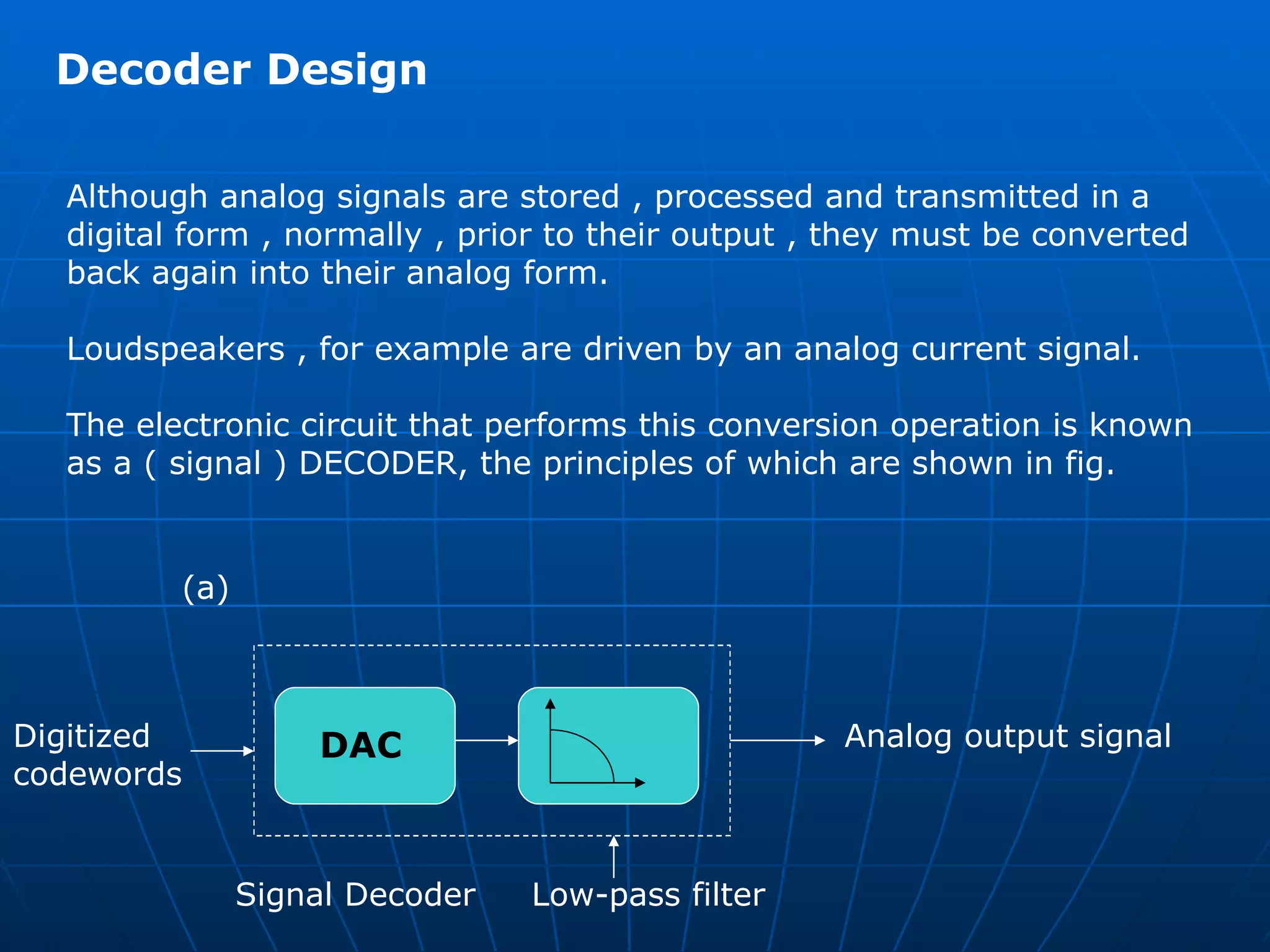 Decoder Design  Although analog signals are stored , processed and transmitted in a  digital form , normally , prior to their output , they must be converted  back again into their analog form. Loudspeakers , for example are driven by an analog current signal.  The electronic circuit that performs this conversion operation is known  as a ( signal ) DECODER, the principles of which are shown in fig. DAC Digitized  codewords Analog output signal Signal Decoder  Low-pass filter (a) 