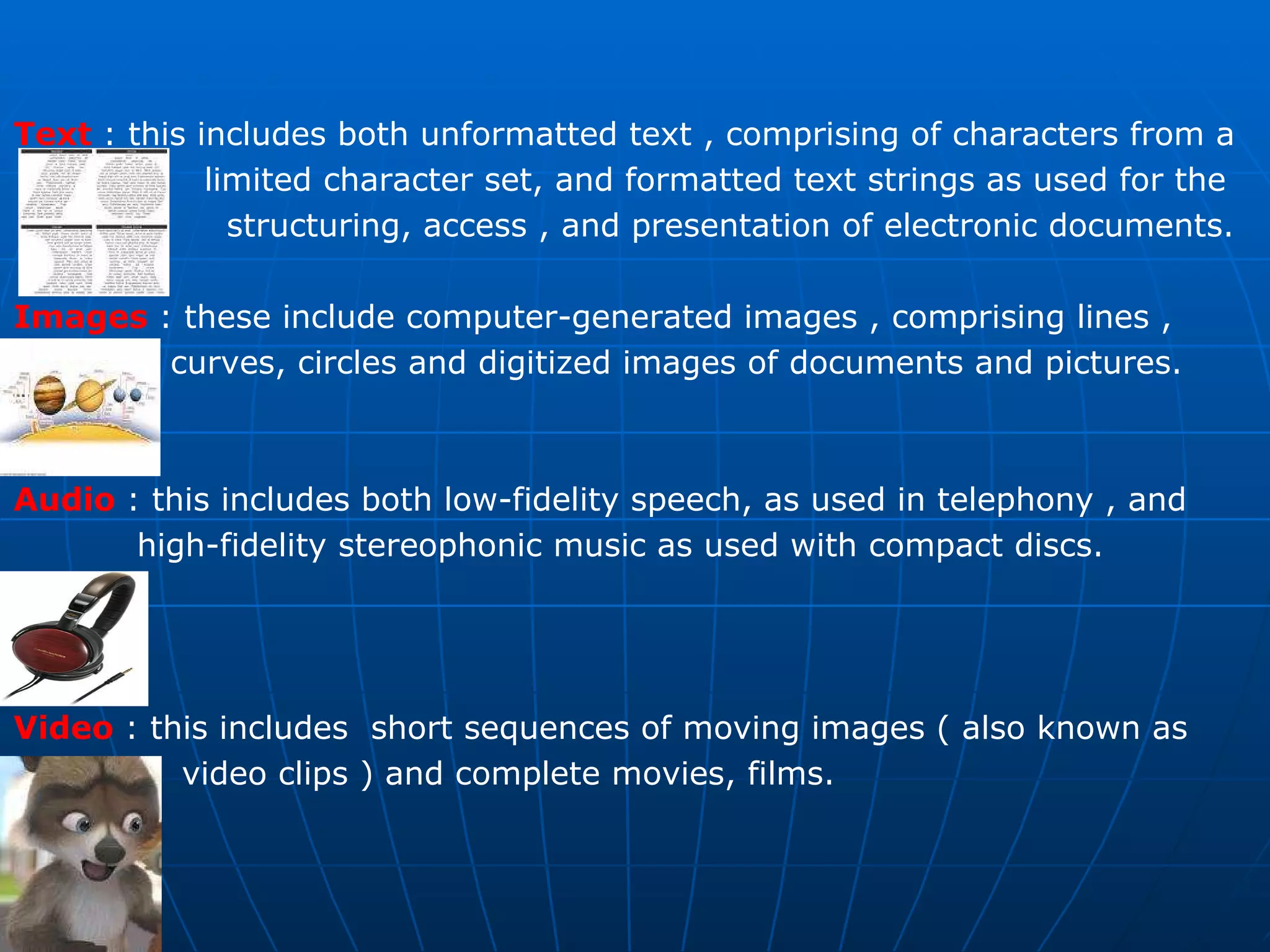 Text  : this includes both unformatted text , comprising of characters from a  limited character set, and formatted text strings as used for the  structuring, access , and presentation of electronic documents. Images   : these include computer-generated images , comprising lines ,  curves, circles and digitized images of documents and pictures. Audio  : this includes both low-fidelity speech, as used in telephony , and  high-fidelity stereophonic music as used with compact discs. Video   : this includes  short sequences of moving images ( also known as  video clips ) and complete movies, films. 