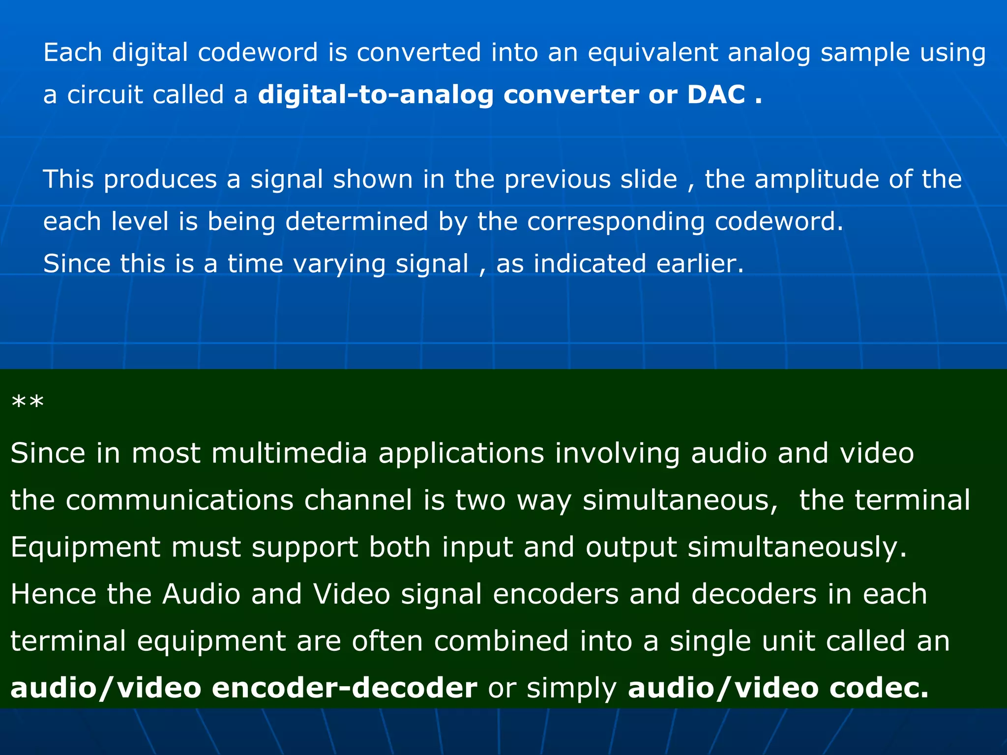 Each digital codeword is converted into an equivalent analog sample using  a circuit called a  digital-to-analog converter or DAC . This produces a signal shown in the previous slide , the amplitude of the  each level is being determined by the corresponding codeword.  Since this is a time varying signal , as indicated earlier.  ** Since in most multimedia applications involving audio and video  the communications channel is two way simultaneous,  the terminal  Equipment must support both input and output simultaneously. Hence the Audio and Video signal encoders and decoders in each terminal equipment are often combined into a single unit called an  audio/video encoder-decoder  or simply  audio/video codec. 