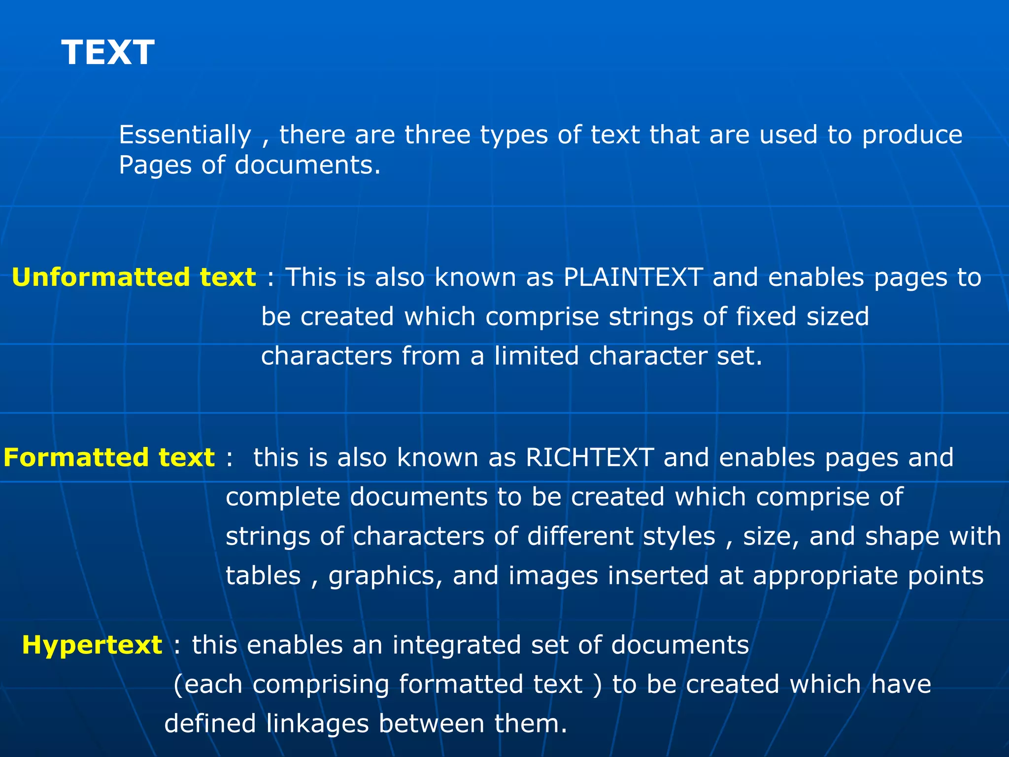 TEXT  Essentially , there are three types of text that are used to produce  Pages of documents. Unformatted text  : This is also known as PLAINTEXT and enables pages to  be created which comprise strings of fixed sized  characters from a limited character set.  Formatted text  :  this is also known as RICHTEXT and enables pages and  complete documents to be created which comprise of  strings of characters of different styles , size, and shape with  tables , graphics, and images inserted at appropriate points Hypertext  : this enables an integrated set of documents  (each comprising formatted text ) to be created which have  defined linkages between them.  