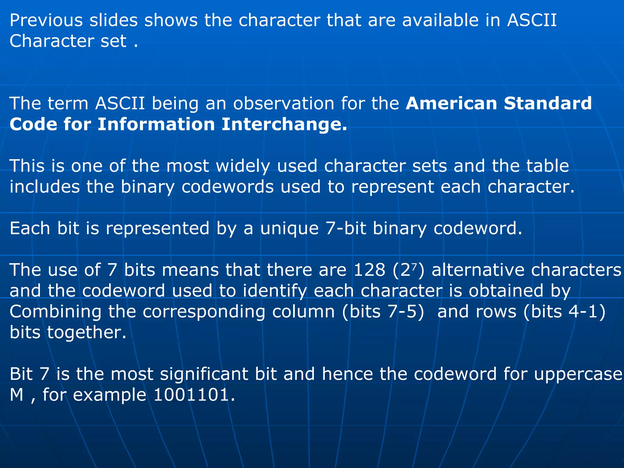 Previous slides shows the character that are available in ASCII  Character set . The term ASCII being an observation for the  American Standard  Code for Information Interchange. This is one of the most widely used character sets and the table  includes the binary codewords used to represent each character.  Each bit is represented by a unique 7-bit binary codeword.  The use of 7 bits means that there are 128 (2 7 ) alternative characters and the codeword used to identify each character is obtained by  Combining the corresponding column (bits 7-5)  and rows (bits 4-1)  bits together.  Bit 7 is the most significant bit and hence the codeword for uppercase M , for example 1001101. 
