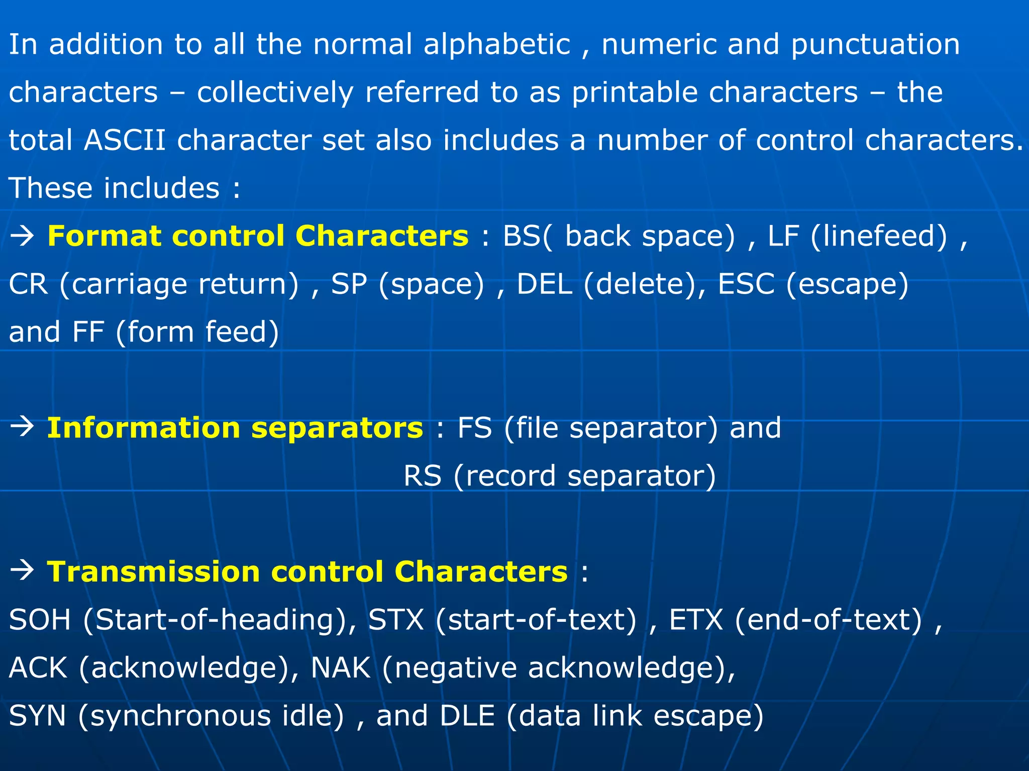 In addition to all the normal alphabetic , numeric and punctuation  characters – collectively referred to as printable characters – the  total ASCII character set also includes a number of control characters. These includes :     Format control Characters  : BS( back space) , LF (linefeed) , CR (carriage return) , SP (space) , DEL (delete), ESC (escape) and FF (form feed) Information separators  : FS (file separator) and  RS (record separator) Transmission control Characters  : SOH (Start-of-heading), STX (start-of-text) , ETX (end-of-text) , ACK (acknowledge), NAK (negative acknowledge), SYN (synchronous idle) , and DLE (data link escape) 