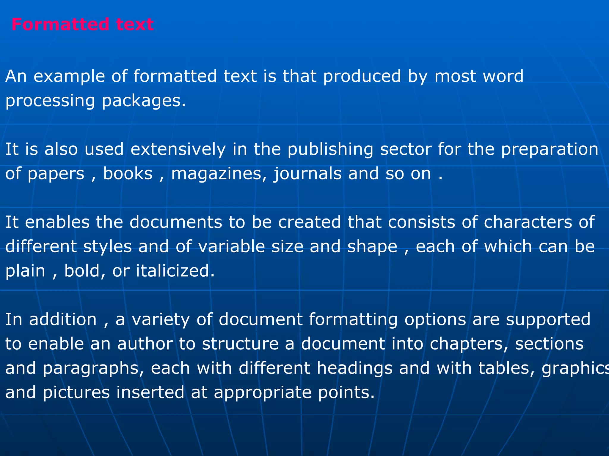 Formatted text  An example of formatted text is that produced by most word  processing packages.  It is also used extensively in the publishing sector for the preparation of papers , books , magazines, journals and so on .  It enables the documents to be created that consists of characters of  different styles and of variable size and shape , each of which can be  plain , bold, or italicized.  In addition , a variety of document formatting options are supported  to enable an author to structure a document into chapters, sections  and paragraphs, each with different headings and with tables, graphics and pictures inserted at appropriate points. 