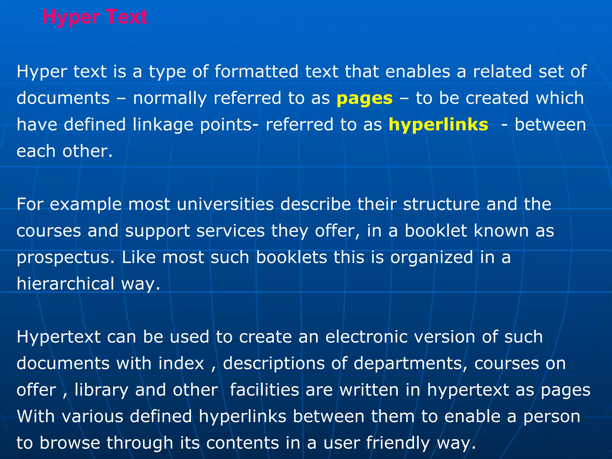 Hyper Text  Hyper text is a type of formatted text that enables a related set of documents – normally referred to as  pages  – to be created which have defined linkage points- referred to as  hyperlinks   - between each other.  For example most universities describe their structure and the courses and support services they offer, in a booklet known as prospectus. Like most such booklets this is organized in a hierarchical way. Hypertext can be used to create an electronic version of such documents with index , descriptions of departments, courses on offer , library and other  facilities are written in hypertext as pages  With various defined hyperlinks between them to enable a person to browse through its contents in a user friendly way. 