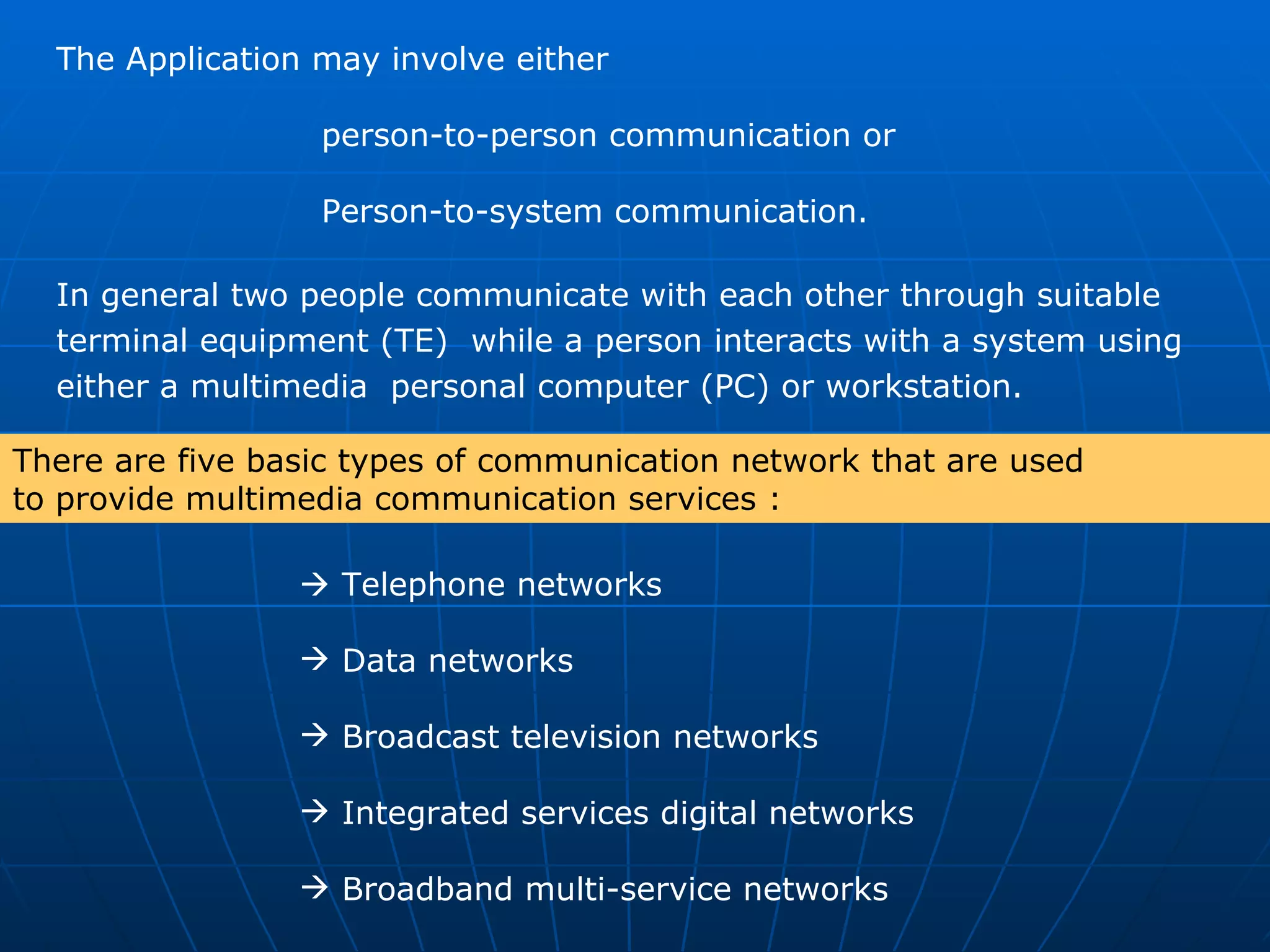The Application may involve either    person-to-person communication or    Person-to-system communication.  In general two people communicate with each other through suitable  terminal equipment (TE)  while a person interacts with a system using  either a multimedia  personal computer (PC) or workstation.     Telephone networks Data networks Broadcast television networks  Integrated services digital networks  Broadband multi-service networks There are five basic types of communication network that are used  to provide multimedia communication services : 