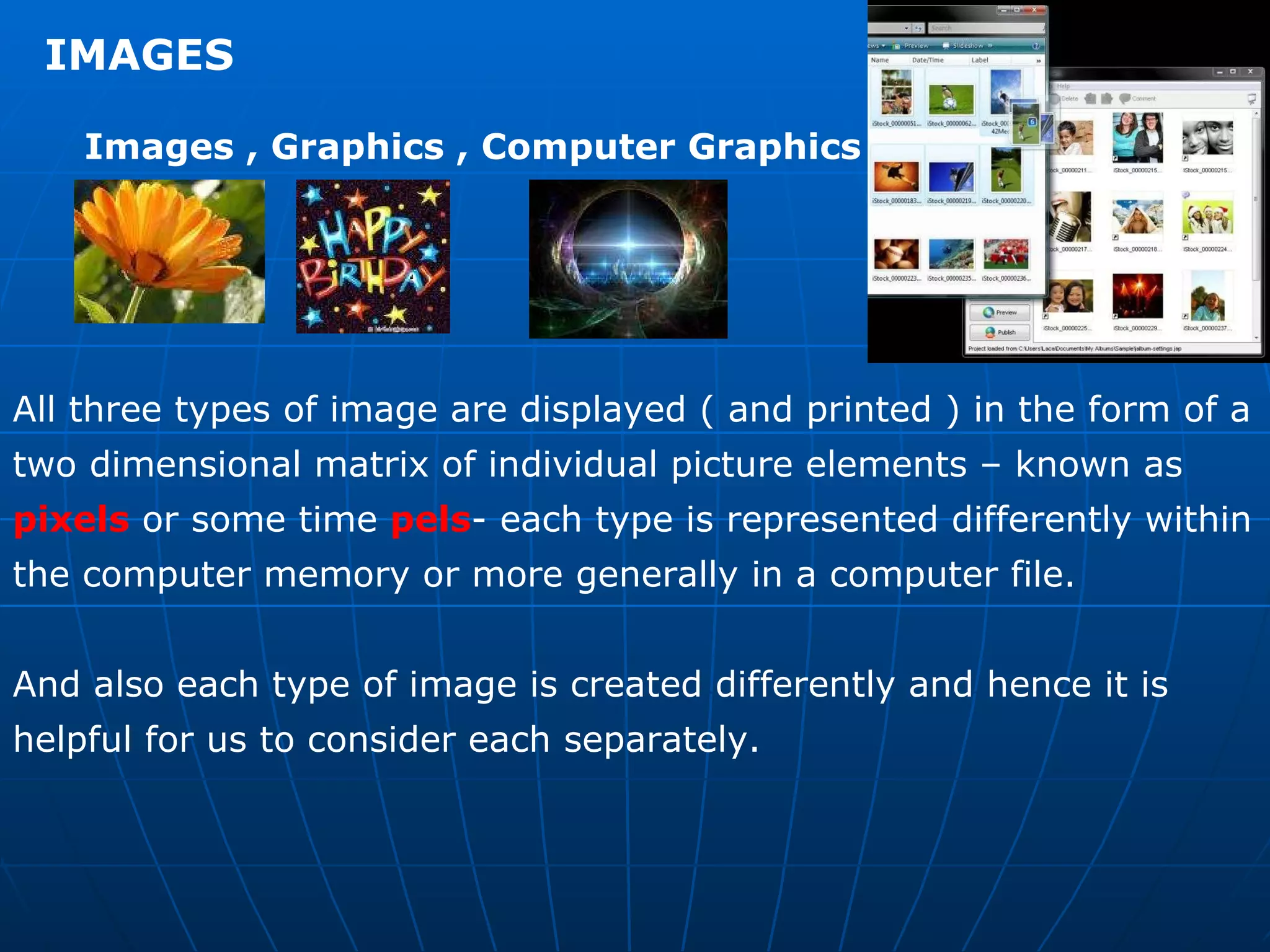 IMAGES  Images , Graphics , Computer Graphics  All three types of image are displayed ( and printed ) in the form of a two dimensional matrix of individual picture elements – known as  pixels  or some time  pels - each type is represented differently within the computer memory or more generally in a computer file.  And also each type of image is created differently and hence it is helpful for us to consider each separately. 