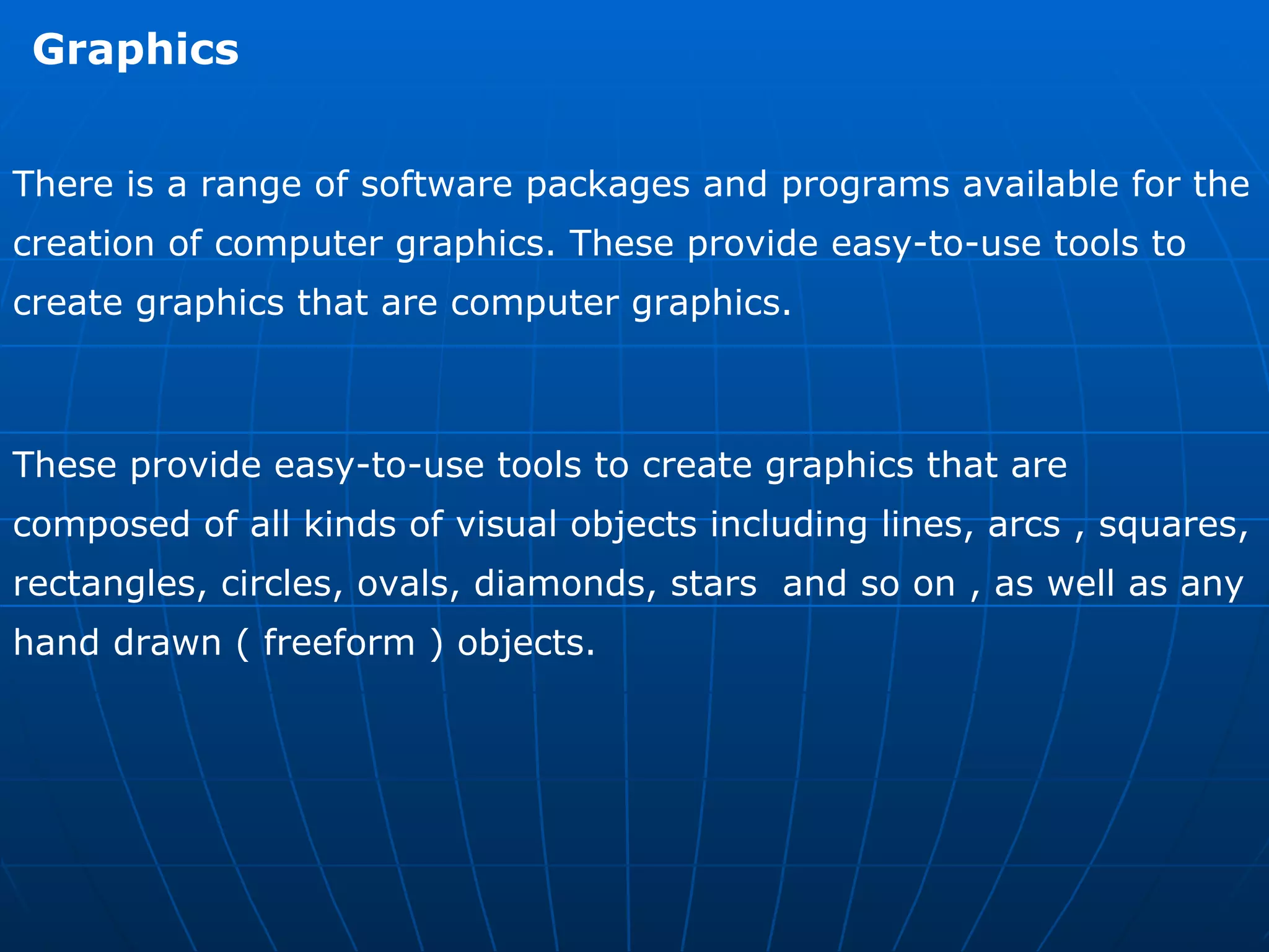 Graphics  There is a range of software packages and programs available for the creation of computer graphics. These provide easy-to-use tools to create graphics that are computer graphics.  These provide easy-to-use tools to create graphics that are composed of all kinds of visual objects including lines, arcs , squares, rectangles, circles, ovals, diamonds, stars  and so on , as well as any hand drawn ( freeform ) objects. 