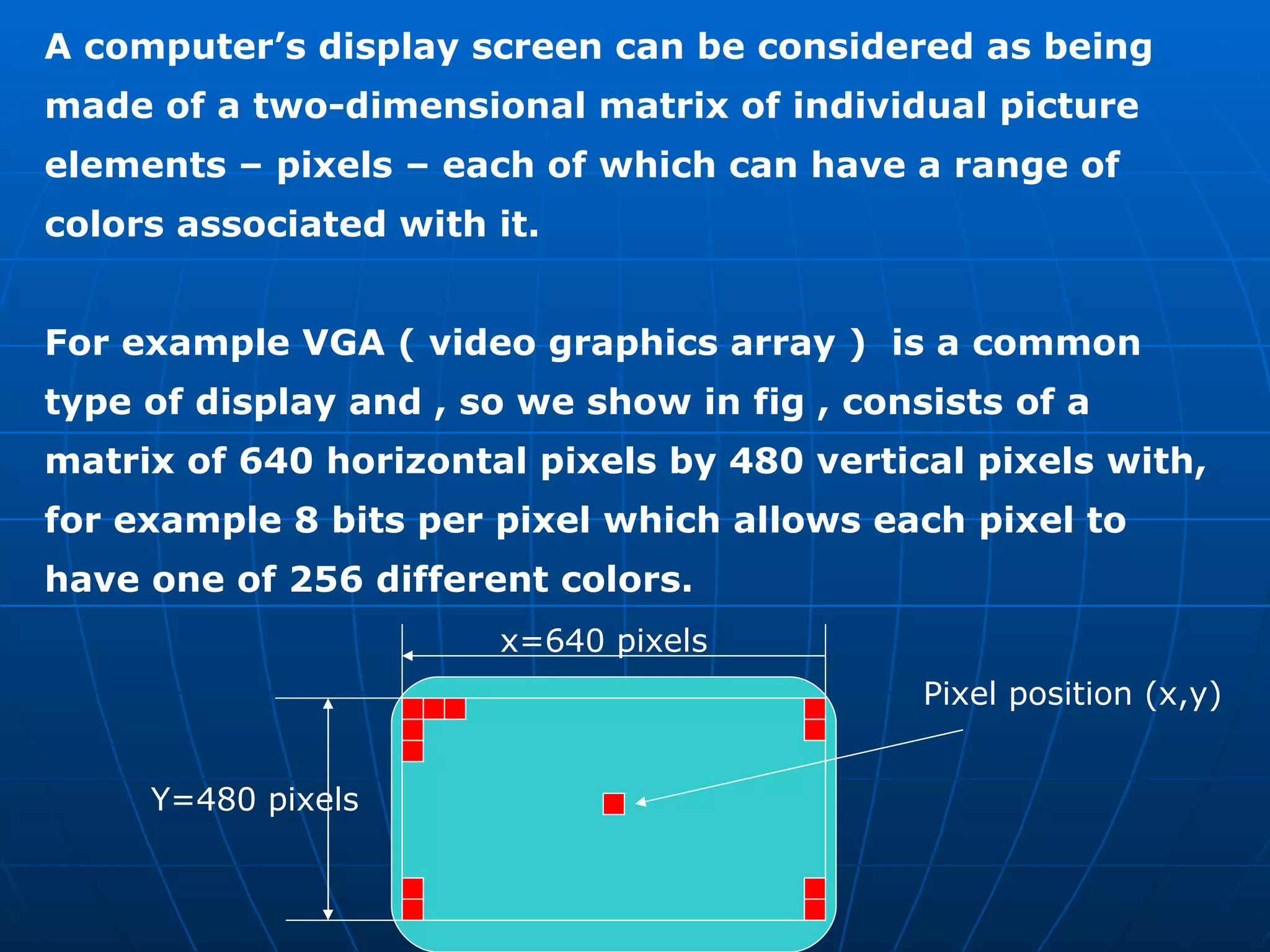 A computer’s display screen can be considered as being made of a two-dimensional matrix of individual picture elements – pixels – each of which can have a range of colors associated with it.  For example VGA ( video graphics array )  is a common type of display and , so we show in fig , consists of a matrix of 640 horizontal pixels by 480 vertical pixels with, for example 8 bits per pixel which allows each pixel to have one of 256 different colors. x=640 pixels Y=480 pixels Pixel position (x,y) 