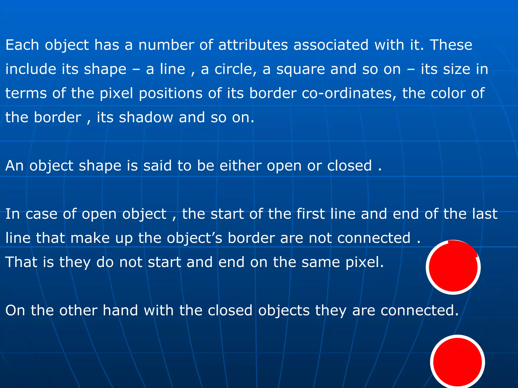 Each object has a number of attributes associated with it. These include its shape – a line , a circle, a square and so on – its size in terms of the pixel positions of its border co-ordinates, the color of the border , its shadow and so on.  An object shape is said to be either open or closed .  In case of open object , the start of the first line and end of the last line that make up the object’s border are not connected . That is they do not start and end on the same pixel.  On the other hand with the closed objects they are connected.  