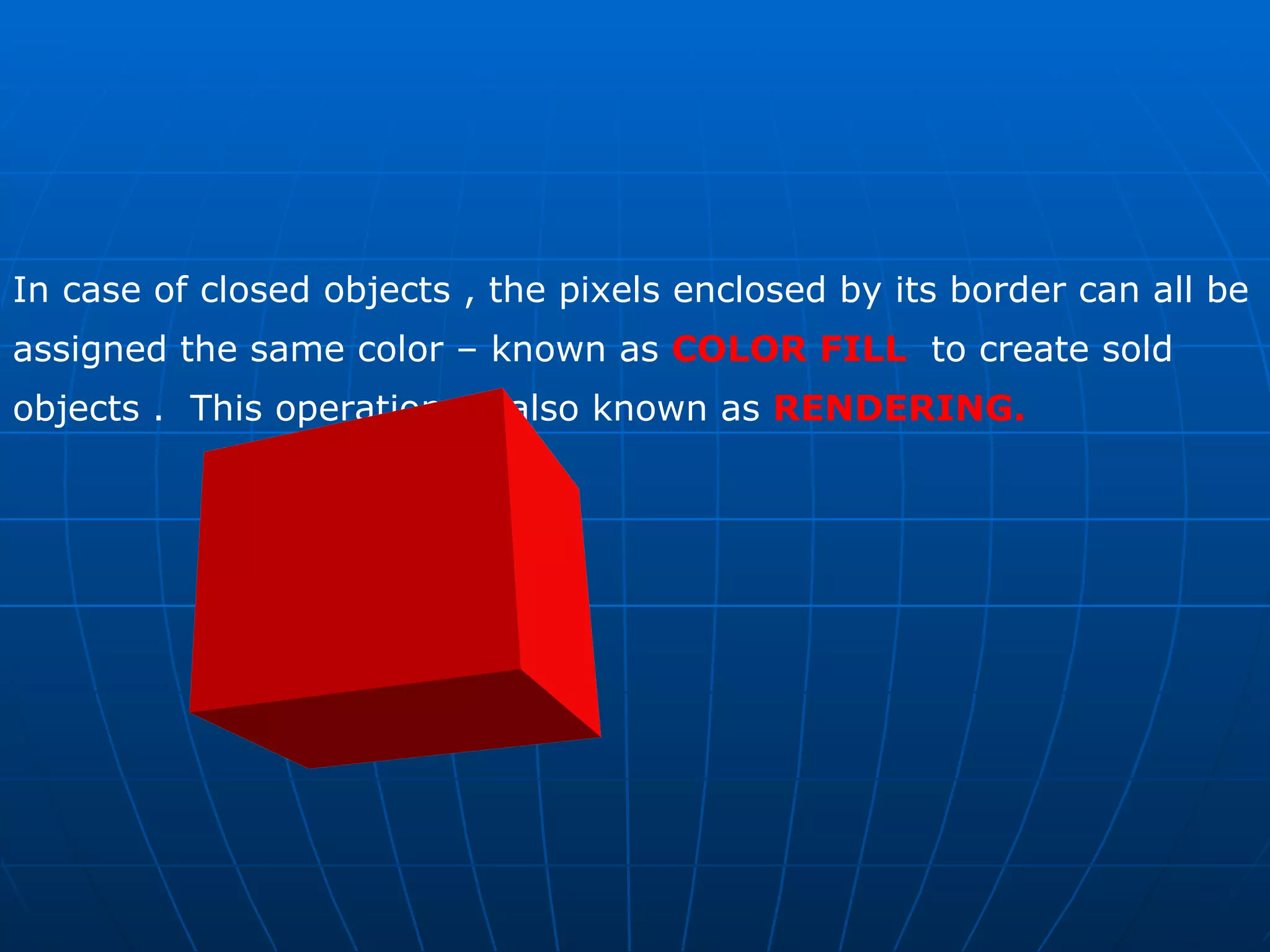 In case of closed objects , the pixels enclosed by its border can all be assigned the same color – known as  COLOR FILL   to create sold objects .  This operation  is also known as  RENDERING. 