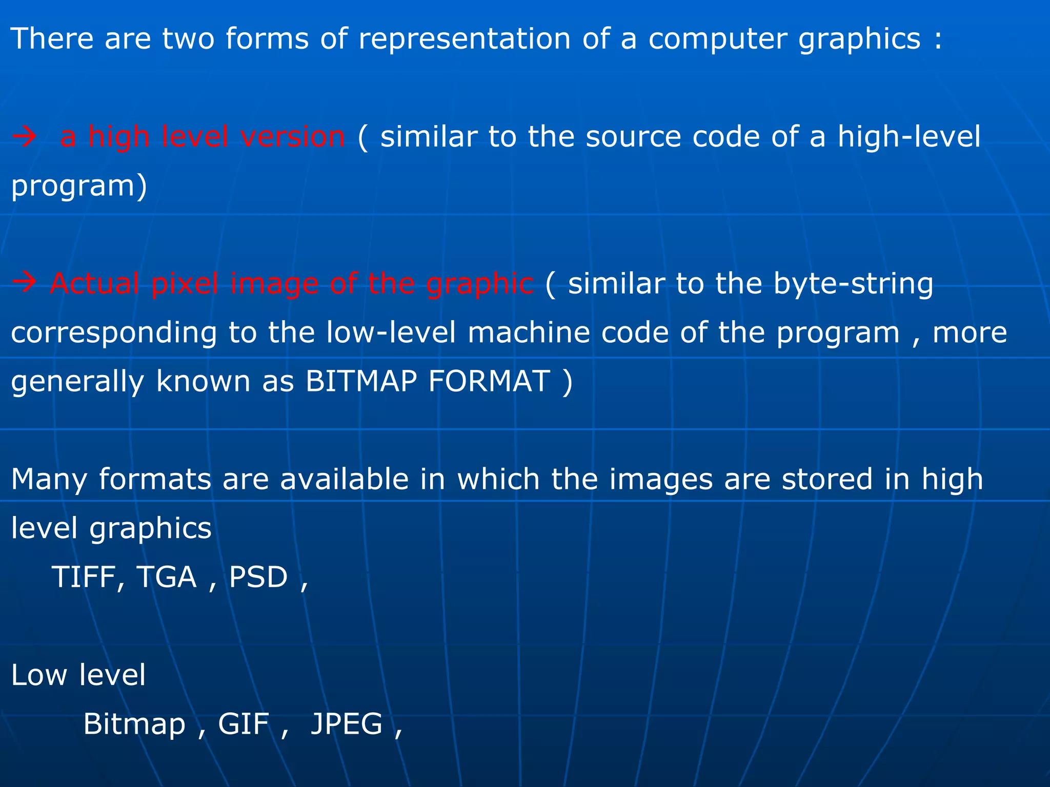 There are two forms of representation of a computer graphics :    a high level version  ( similar to the source code of a high-level program)  Actual pixel image of the graphic  ( similar to the byte-string corresponding to the low-level machine code of the program , more generally known as BITMAP FORMAT )  Many formats are available in which the images are stored in high level graphics  TIFF, TGA , PSD ,  Low level  Bitmap , GIF ,  JPEG ,  