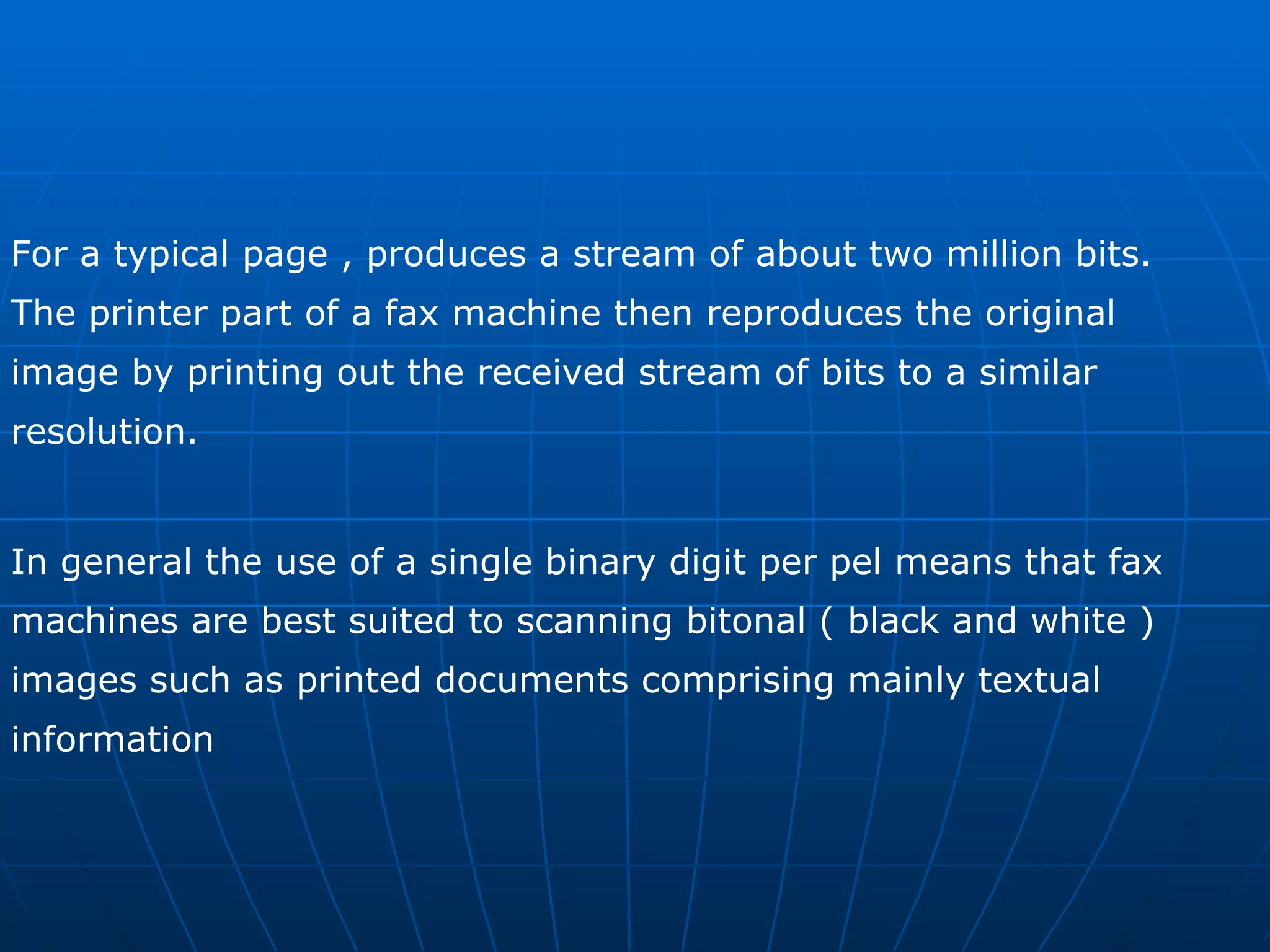 For a typical page , produces a stream of about two million bits.  The printer part of a fax machine then reproduces the original image by printing out the received stream of bits to a similar resolution. In general the use of a single binary digit per pel means that fax  machines are best suited to scanning bitonal ( black and white )  images such as printed documents comprising mainly textual  information 