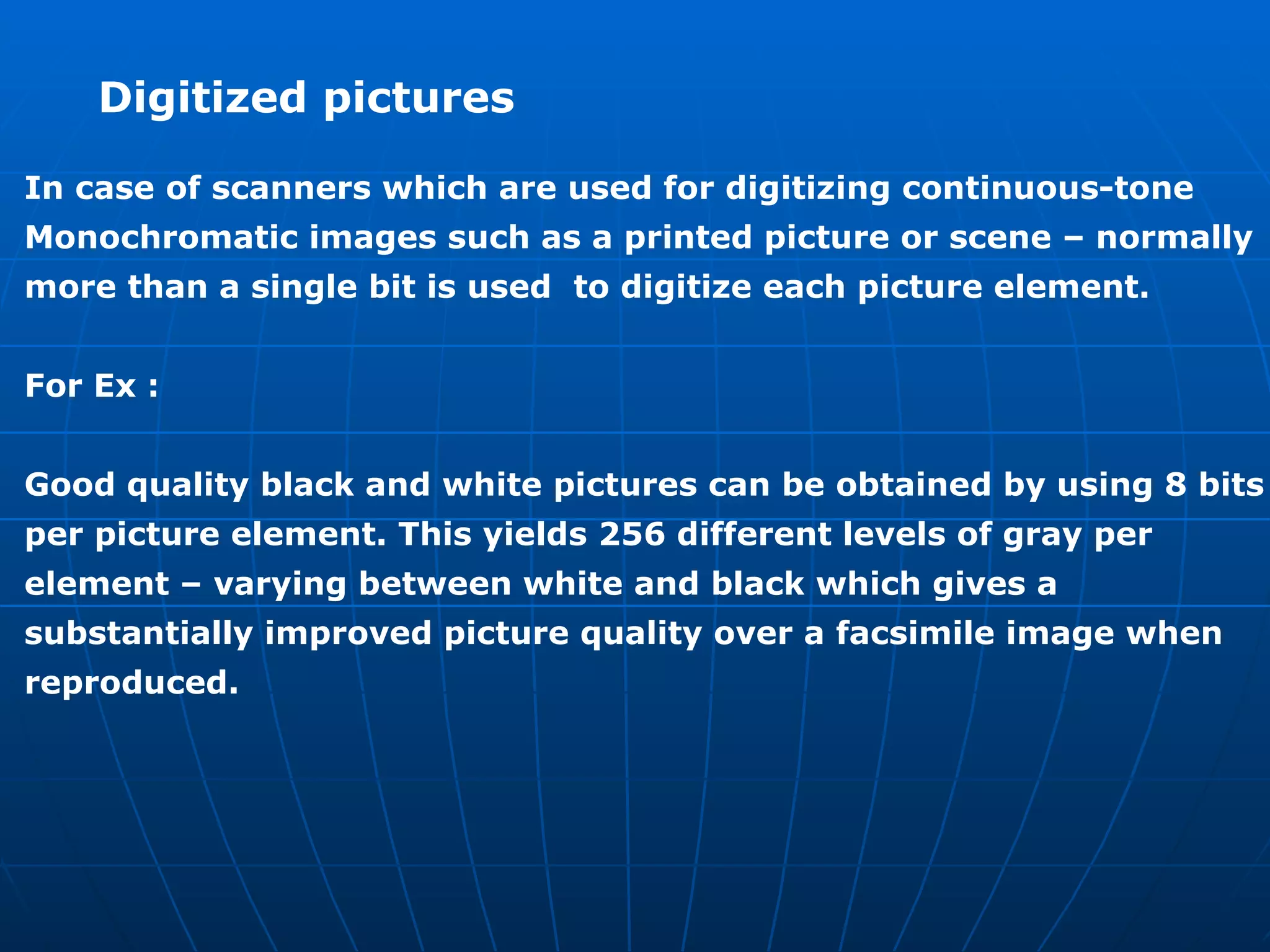 Digitized pictures  In case of scanners which are used for digitizing continuous-tone  Monochromatic images such as a printed picture or scene – normally  more than a single bit is used  to digitize each picture element.  For Ex : Good quality black and white pictures can be obtained by using 8 bits  per picture element. This yields 256 different levels of gray per  element – varying between white and black which gives a  substantially improved picture quality over a facsimile image when  reproduced. 