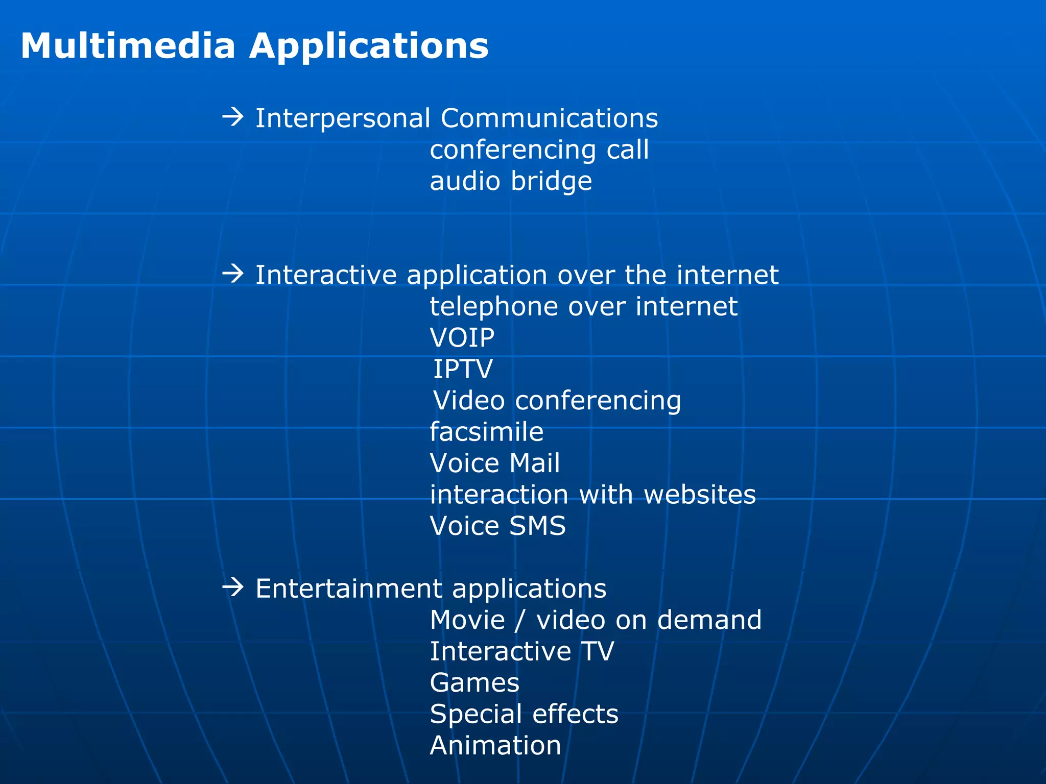 Multimedia Applications Interpersonal Communications  conferencing call  audio bridge  Interactive application over the internet  telephone over internet VOIP  IPTV  Video conferencing  facsimile  Voice Mail  interaction with websites  Voice SMS  Entertainment applications  Movie / video on demand  Interactive TV  Games  Special effects  Animation  
