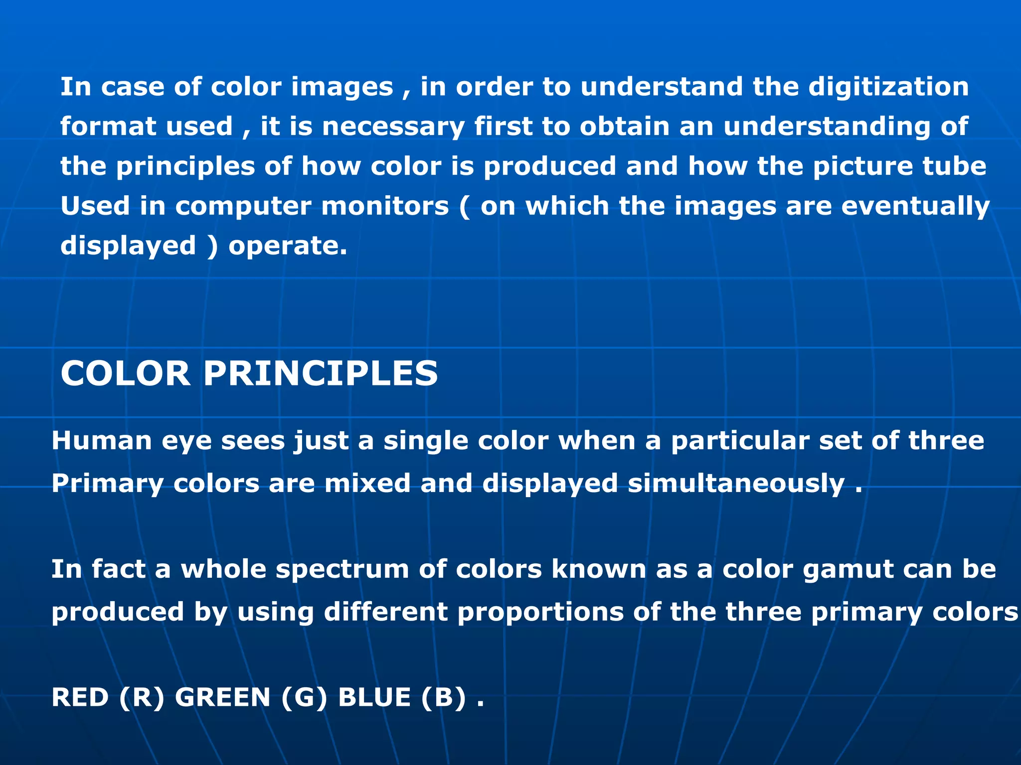 In case of color images , in order to understand the digitization format used , it is necessary first to obtain an understanding of  the principles of how color is produced and how the picture tube  Used in computer monitors ( on which the images are eventually  displayed ) operate. COLOR PRINCIPLES  Human eye sees just a single color when a particular set of three  Primary colors are mixed and displayed simultaneously . In fact a whole spectrum of colors known as a color gamut can be  produced by using different proportions of the three primary colors RED (R) GREEN (G) BLUE (B) . 