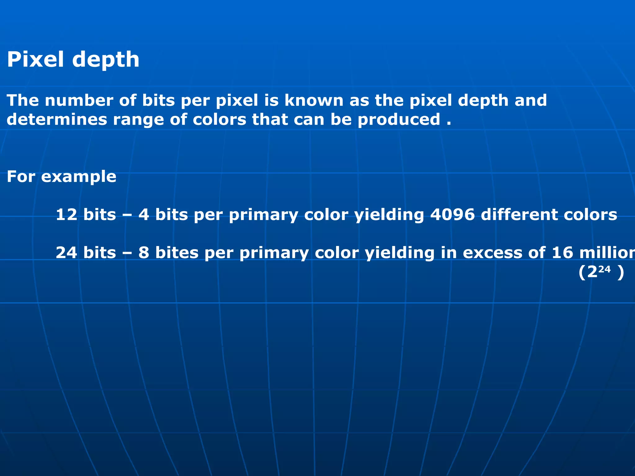 Pixel depth   The number of bits per pixel is known as the pixel depth and  determines range of colors that can be produced .  For example  12 bits – 4 bits per primary color yielding 4096 different colors  24 bits – 8 bites per primary color yielding in excess of 16 million (2 24  ) 