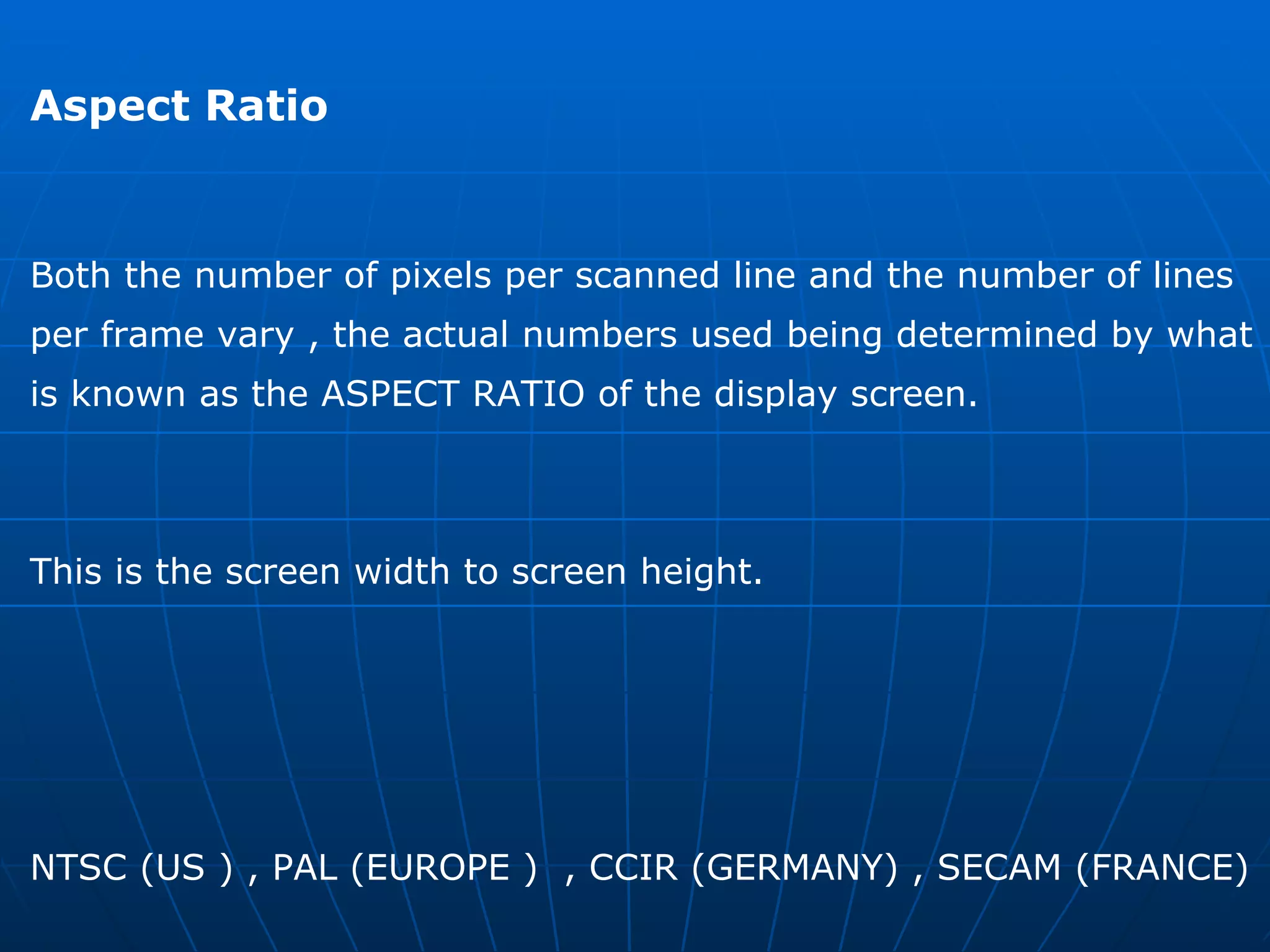 Aspect Ratio  Both the number of pixels per scanned line and the number of lines  per frame vary , the actual numbers used being determined by what  is known as the ASPECT RATIO of the display screen. This is the screen width to screen height.  NTSC (US ) , PAL (EUROPE )  , CCIR (GERMANY) , SECAM (FRANCE)  