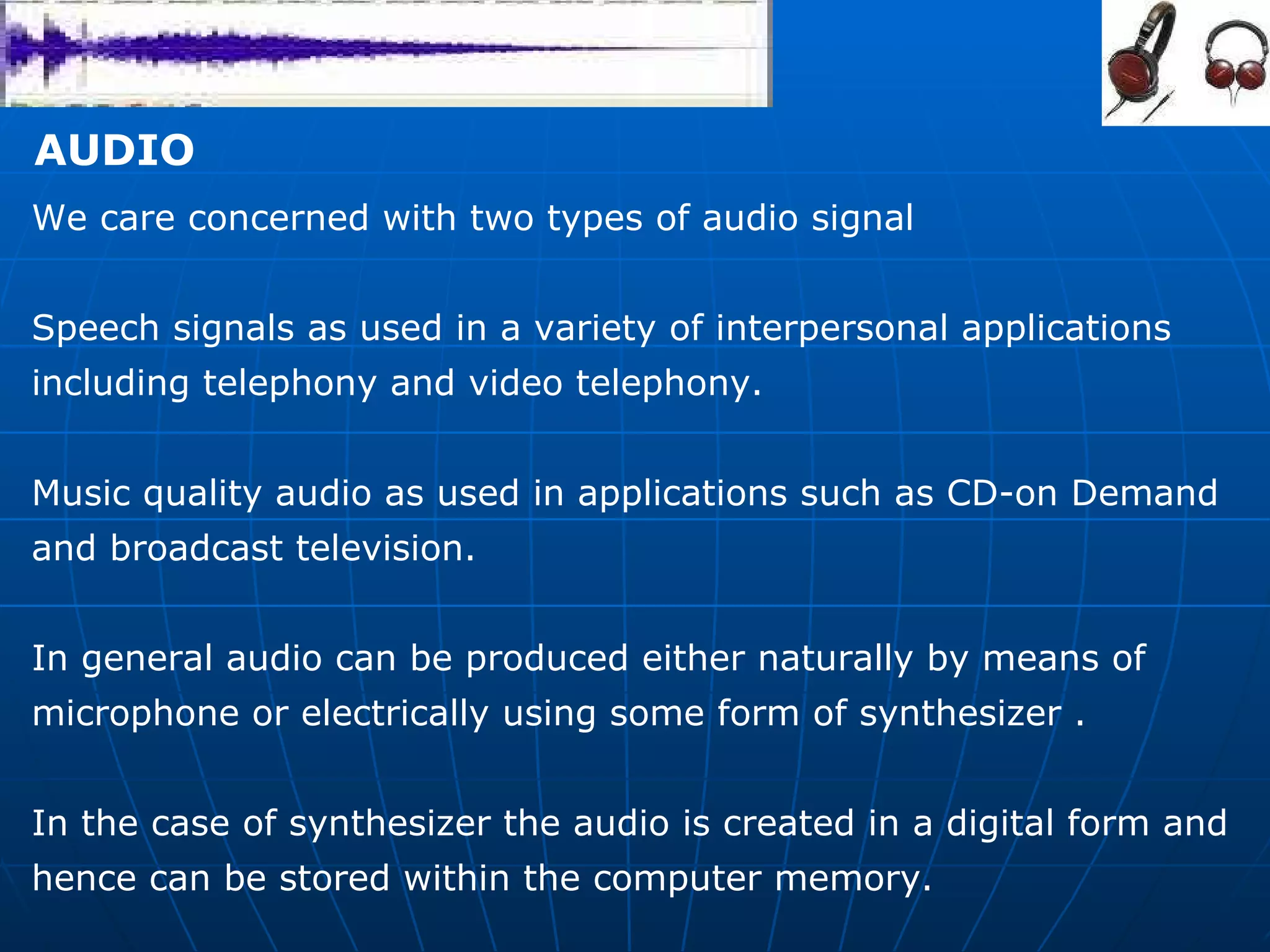 AUDIO  We care concerned with two types of audio signal  Speech signals as used in a variety of interpersonal applications including telephony and video telephony.  Music quality audio as used in applications such as CD-on Demand  and broadcast television.  In general audio can be produced either naturally by means of  microphone or electrically using some form of synthesizer .  In the case of synthesizer the audio is created in a digital form and hence can be stored within the computer memory.  