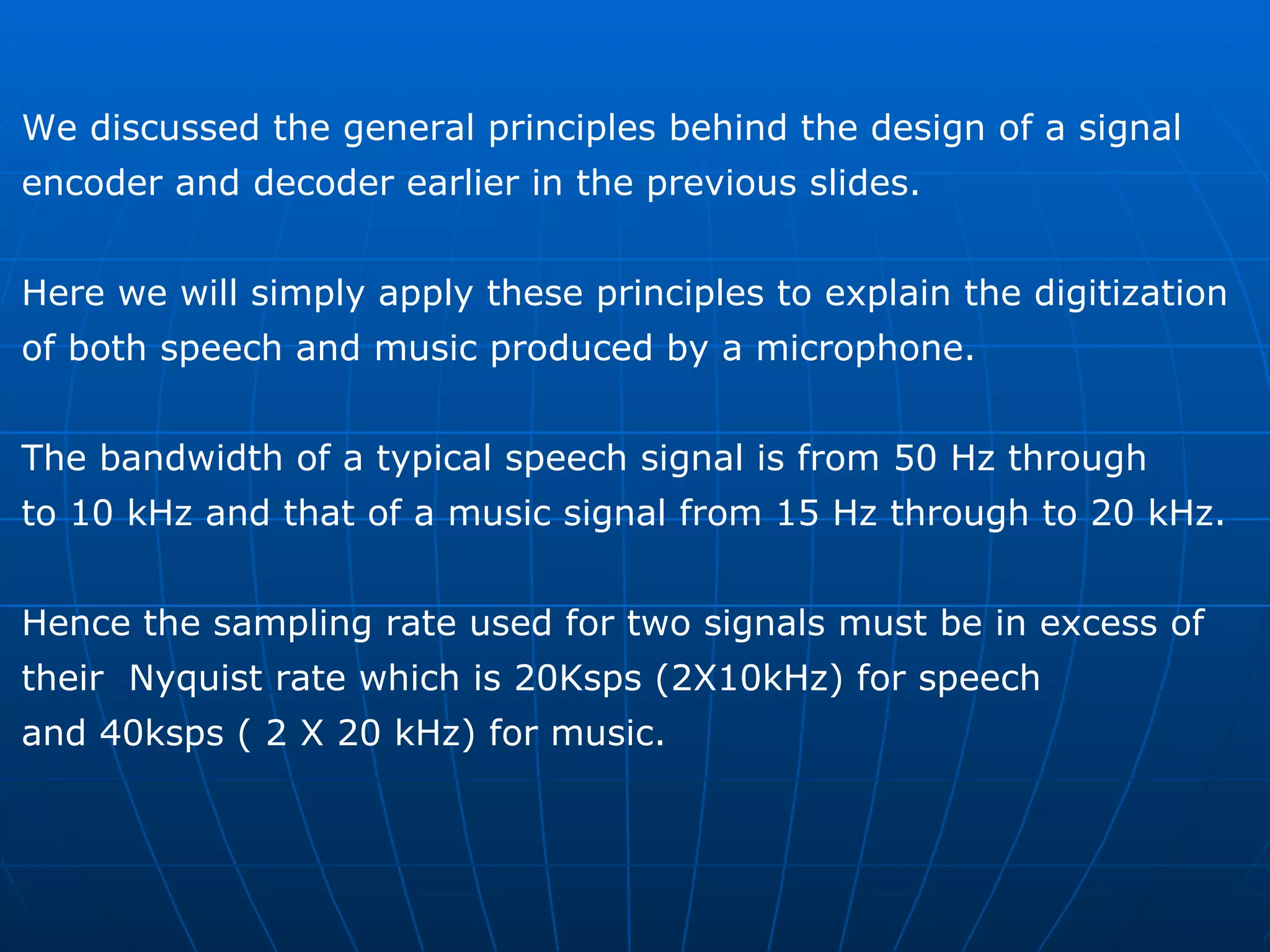 We discussed the general principles behind the design of a signal  encoder and decoder earlier in the previous slides.  Here we will simply apply these principles to explain the digitization  of both speech and music produced by a microphone. The bandwidth of a typical speech signal is from 50 Hz through  to 10 kHz and that of a music signal from 15 Hz through to 20 kHz. Hence the sampling rate used for two signals must be in excess of  their  Nyquist rate which is 20Ksps (2X10kHz) for speech  and 40ksps ( 2 X 20 kHz) for music. 