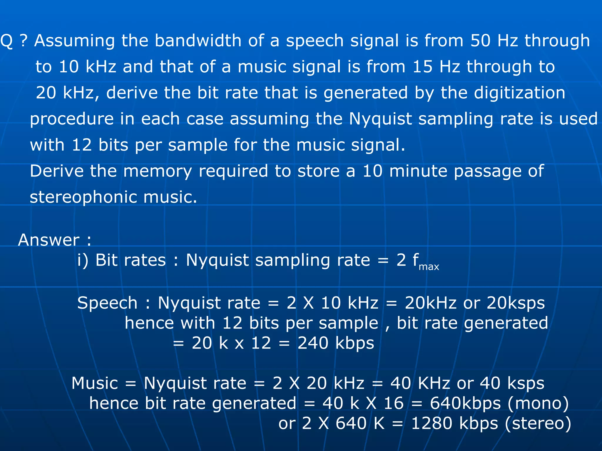 Q ? Assuming the bandwidth of a speech signal is from 50 Hz through  to 10 kHz and that of a music signal is from 15 Hz through to  20 kHz, derive the bit rate that is generated by the digitization  procedure in each case assuming the Nyquist sampling rate is used  with 12 bits per sample for the music signal.  Derive the memory required to store a 10 minute passage of  stereophonic music. Answer : i) Bit rates : Nyquist sampling rate = 2 f max   Speech : Nyquist rate = 2 X 10 kHz = 20kHz or 20ksps hence with 12 bits per sample , bit rate generated  = 20 k x 12 = 240 kbps  Music = Nyquist rate = 2 X 20 kHz = 40 KHz or 40 ksps hence bit rate generated = 40 k X 16 = 640kbps (mono) or 2 X 640 K = 1280 kbps (stereo)  