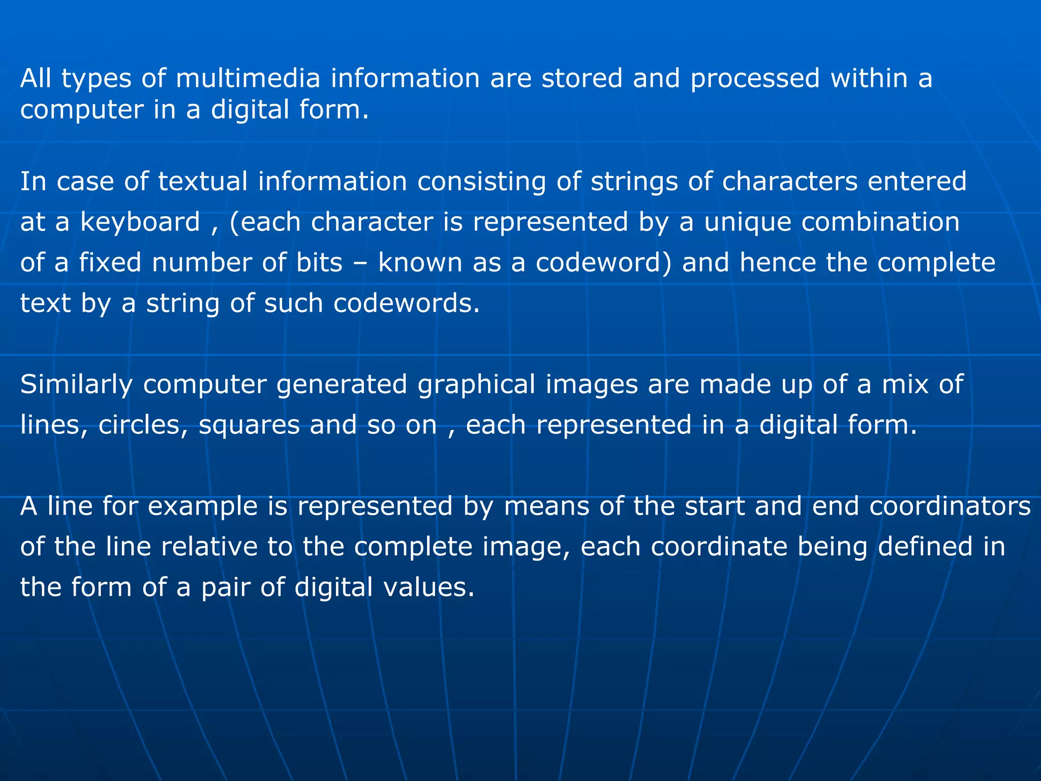 All types of multimedia information are stored and processed within a  computer in a digital form. In case of textual information consisting of strings of characters entered  at a keyboard , (each character is represented by a unique combination  of a fixed number of bits – known as a codeword) and hence the complete  text by a string of such codewords.  Similarly computer generated graphical images are made up of a mix of  lines, circles, squares and so on , each represented in a digital form.  A line for example is represented by means of the start and end coordinators  of the line relative to the complete image, each coordinate being defined in  the form of a pair of digital values. 
