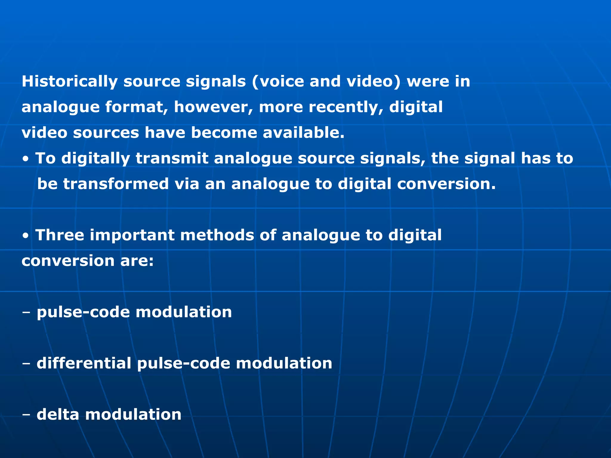 Historically source signals (voice and video) were in analogue format, however, more recently, digital video sources have become available. •  To digitally transmit analogue source signals, the signal has to  be transformed via an analogue to digital conversion. •  Three important methods of analogue to digital conversion are: –  pulse-code modulation –  differential pulse-code modulation –  delta modulation 