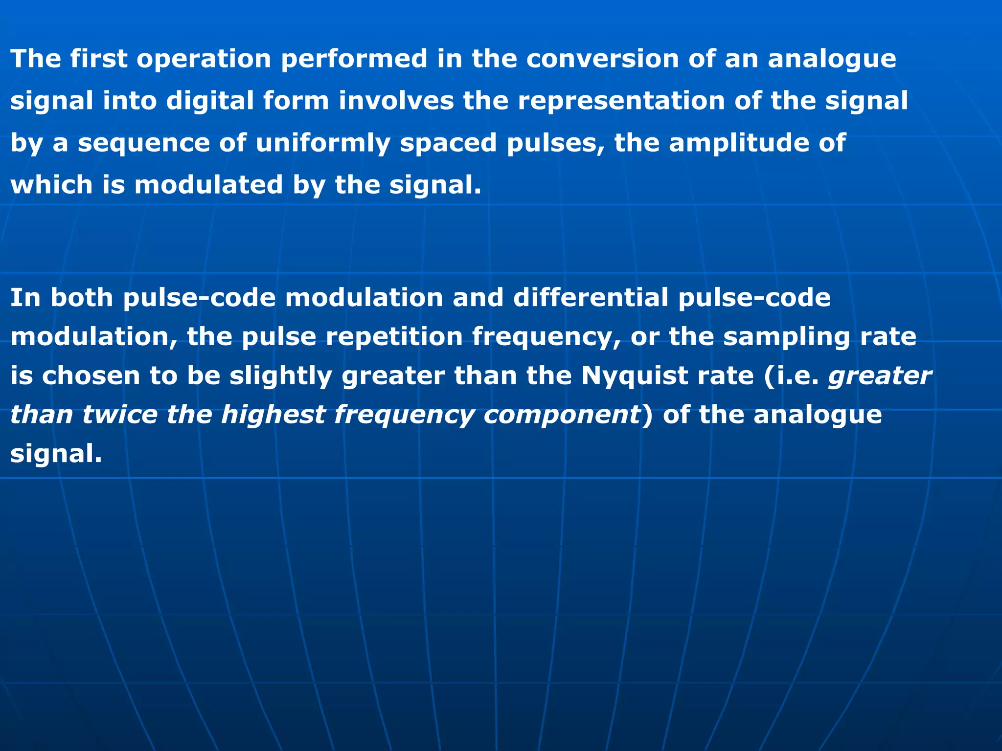 The first operation performed in the conversion of an analogue signal into digital form involves the representation of the signal by a sequence of uniformly spaced pulses, the amplitude of which is modulated by the signal. In both pulse-code modulation and differential pulse-code modulation, the pulse repetition frequency, or the sampling rate is chosen to be slightly greater than the Nyquist rate (i.e.  greater than twice the highest frequency component ) of the analogue signal. 