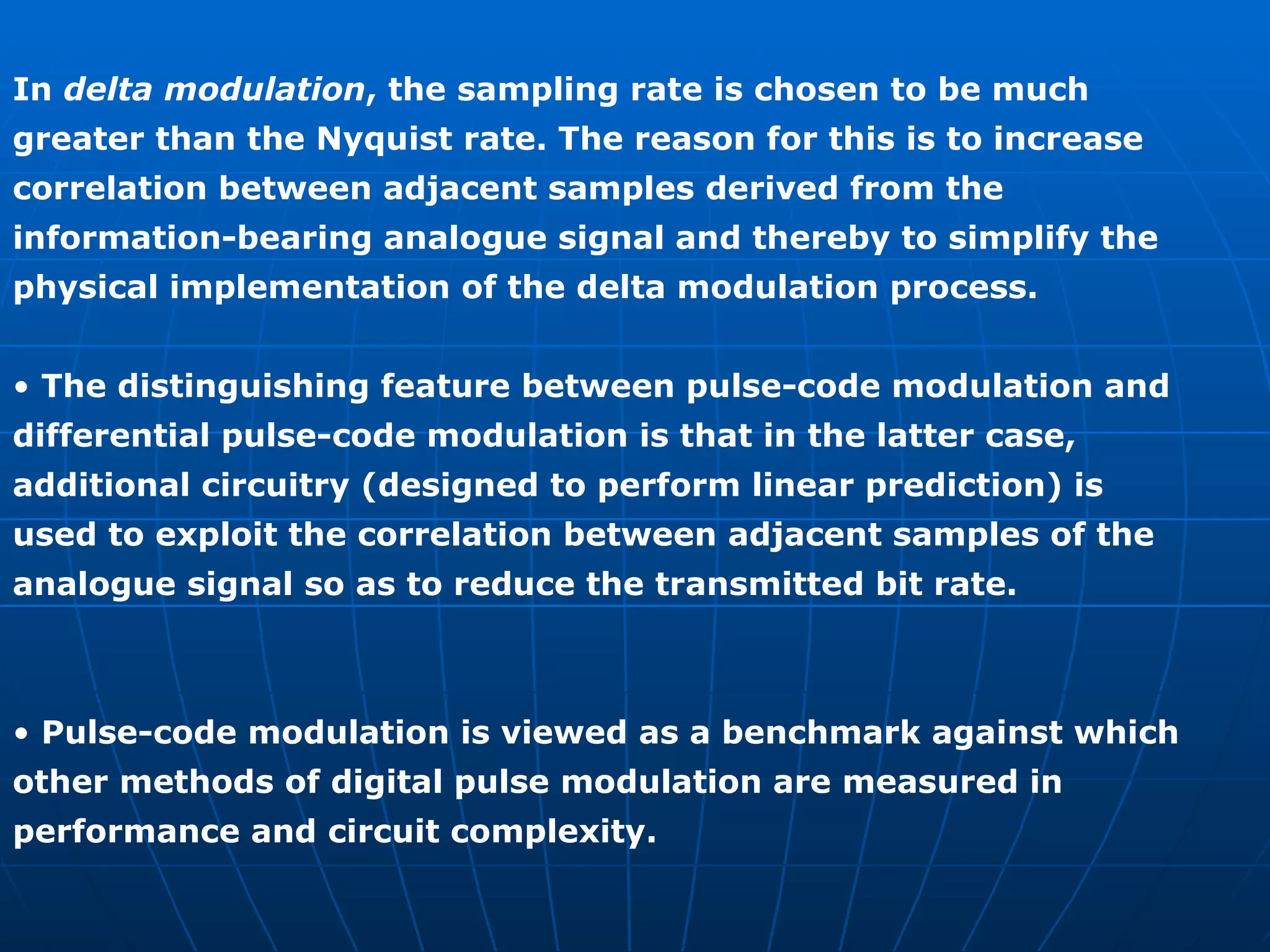 In  delta modulation , the sampling rate is chosen to be much greater than the Nyquist rate. The reason for this is to increase correlation between adjacent samples derived from the information-bearing analogue signal and thereby to simplify the physical implementation of the delta modulation process. •  The distinguishing feature between pulse-code modulation and differential pulse-code modulation is that in the latter case, additional circuitry (designed to perform linear prediction) is used to exploit the correlation between adjacent samples of the analogue signal so as to reduce the transmitted bit rate. •  Pulse-code modulation is viewed as a benchmark against which other methods of digital pulse modulation are measured in performance and circuit complexity. 