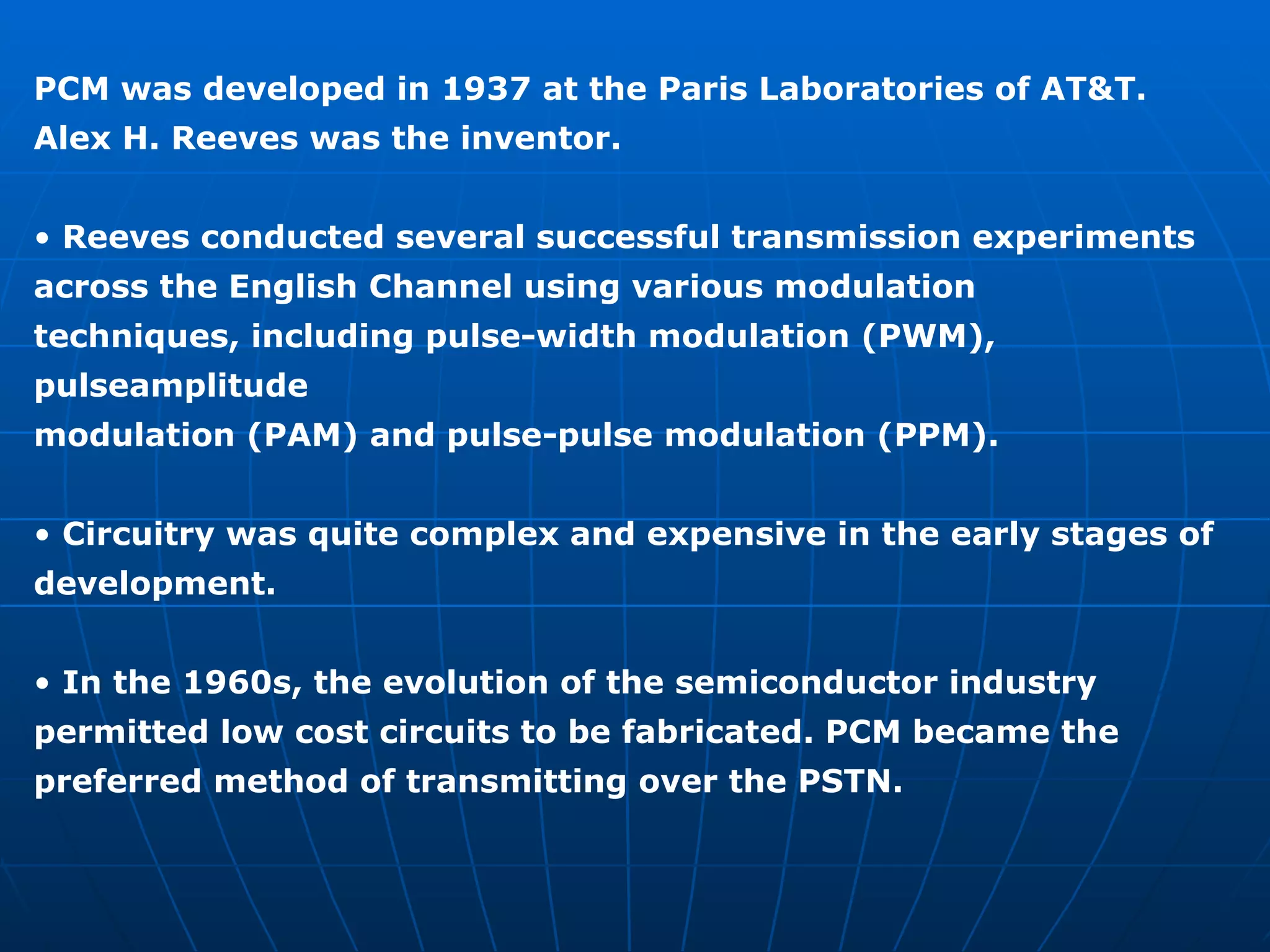 PCM was developed in 1937 at the Paris Laboratories of AT&T. Alex H. Reeves was the inventor. •  Reeves conducted several successful transmission experiments across the English Channel using various modulation techniques, including pulse-width modulation (PWM), pulseamplitude modulation (PAM) and pulse-pulse modulation (PPM). •  Circuitry was quite complex and expensive in the early stages of development. •  In the 1960s, the evolution of the semiconductor industry permitted low cost circuits to be fabricated. PCM became the preferred method of transmitting over the PSTN. 