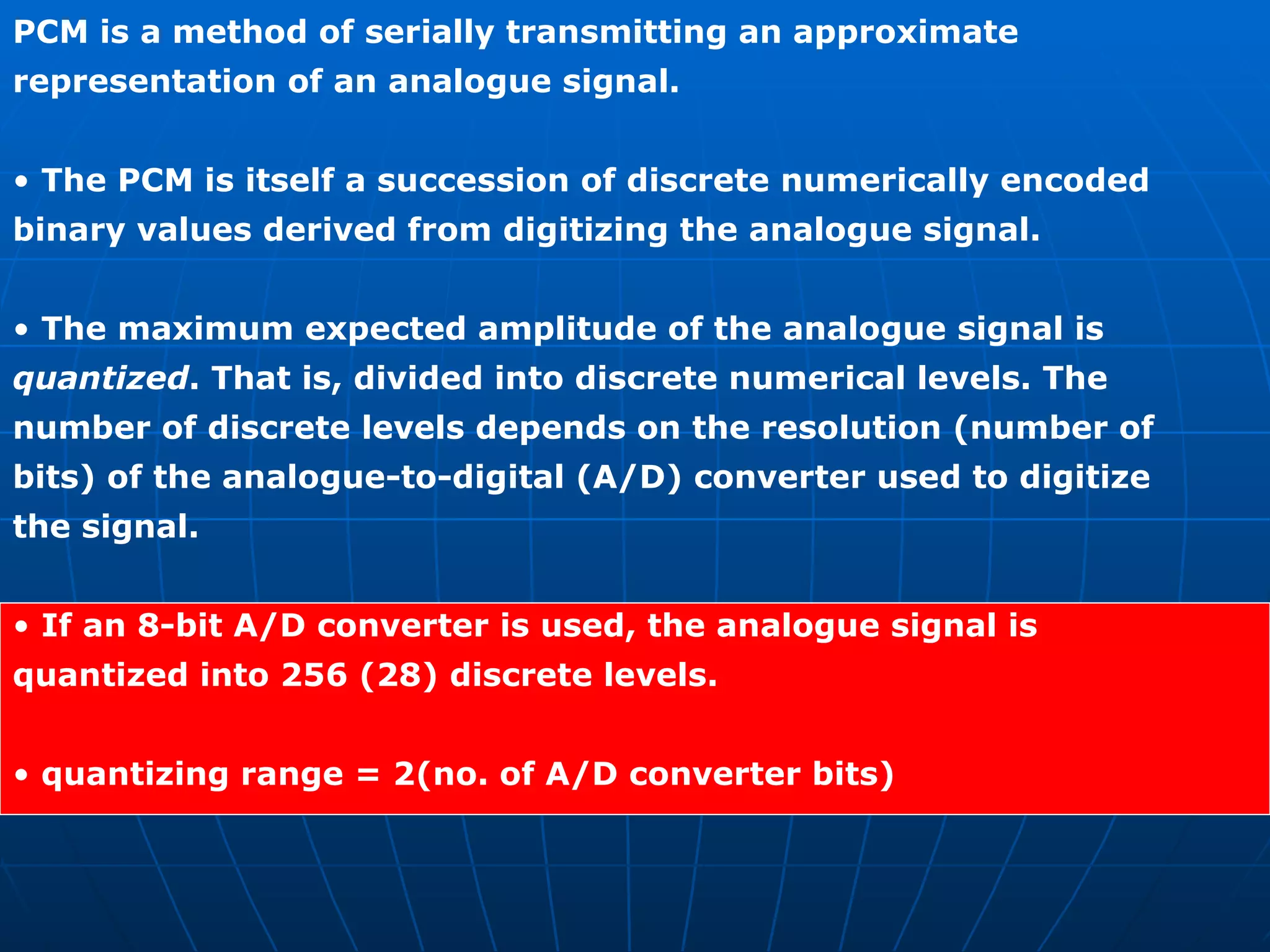 PCM is a method of serially transmitting an approximate representation of an analogue signal. •  The PCM is itself a succession of discrete numerically encoded binary values derived from digitizing the analogue signal. •  The maximum expected amplitude of the analogue signal is quantized . That is, divided into discrete numerical levels. The number of discrete levels depends on the resolution (number of bits) of the analogue-to-digital (A/D) converter used to digitize the signal. •  If an 8-bit A/D converter is used, the analogue signal is quantized into 256 (28) discrete levels. •  quantizing range = 2(no. of A/D converter bits) 