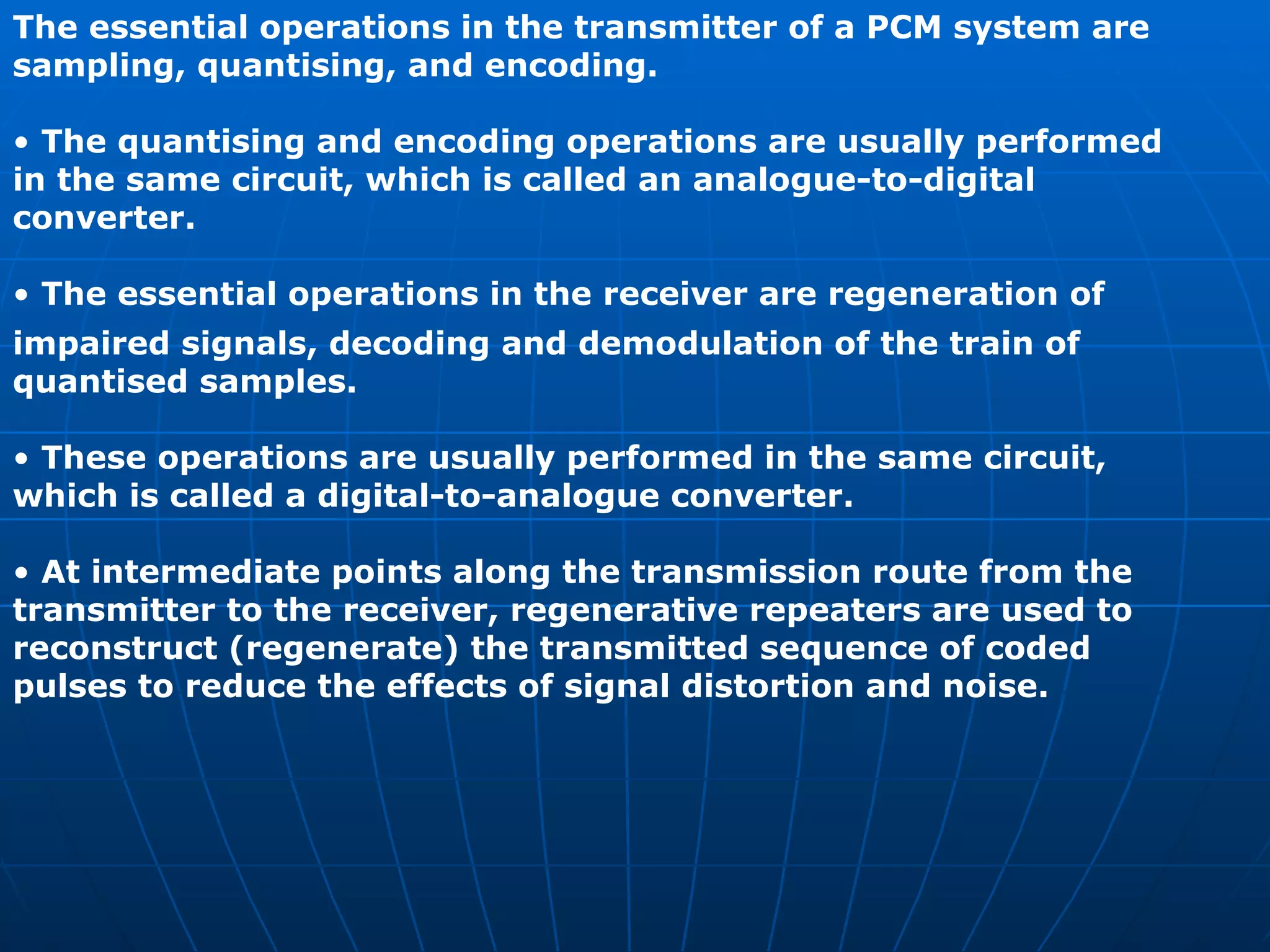 The essential operations in the transmitter of a PCM system are sampling, quantising, and encoding. •  The quantising and encoding operations are usually performed in the same circuit, which is called an analogue-to-digital converter. •  The essential operations in the receiver are regeneration of impaired signals, decoding and demodulation of the train of quantised samples. •  These operations are usually performed in the same circuit, which is called a digital-to-analogue converter. •  At intermediate points along the transmission route from the transmitter to the receiver, regenerative repeaters are used to reconstruct (regenerate) the transmitted sequence of coded pulses to reduce the effects of signal distortion and noise. 