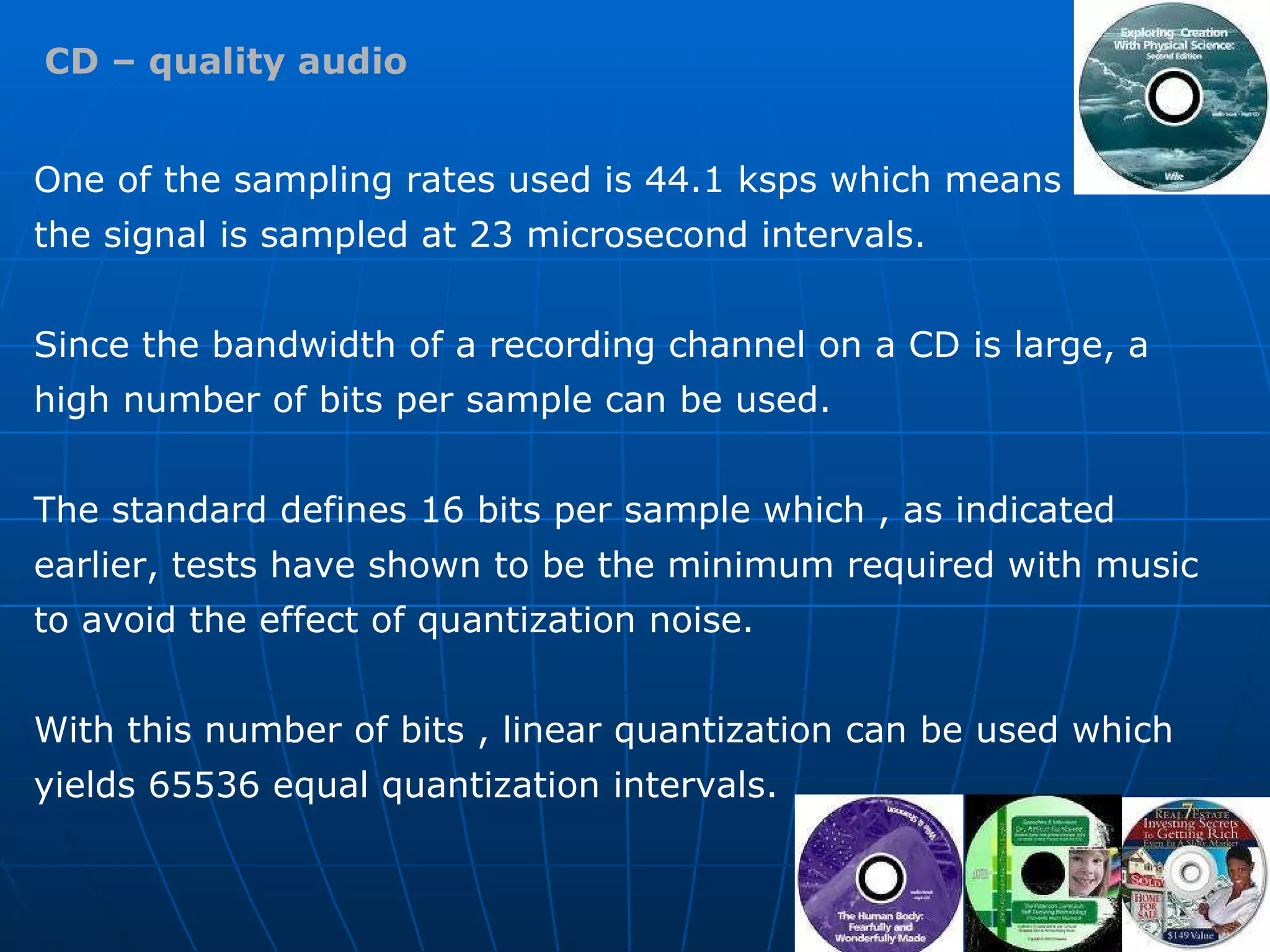 CD – quality audio One of the sampling rates used is 44.1 ksps which means  the signal is sampled at 23 microsecond intervals.  Since the bandwidth of a recording channel on a CD is large, a high number of bits per sample can be used.  The standard defines 16 bits per sample which , as indicated earlier, tests have shown to be the minimum required with music to avoid the effect of quantization noise.  With this number of bits , linear quantization can be used which yields 65536 equal quantization intervals. 
